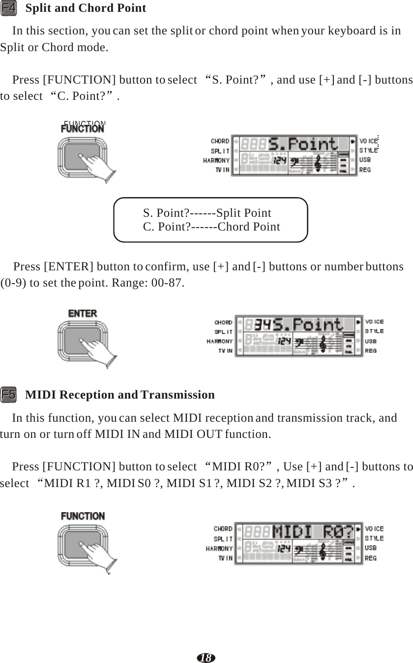 18  FF44   Split and Chord Point  In this section, you can set the split or chord point when your keyboard is in Split or Chord mode.   Press [FUNCTION] button to select  S. Point?  , and use [+] and [-] buttons to select  C. Point?  .  FUNCTION    RHY1   RHY2   BASS   CRD1   CRD2    PAD    PHR1   PHR2    S. Point?------Split Point C. Point?------Chord Point   Press [ENTER] button to confirm, use [+] and [-] buttons or number buttons (0-9) to set the point. Range: 00-87.   ENTER    RHY1   RHY2   BASS   CRD1   CRD2    PAD    PHR1   PHR2    FF55   MIDI Reception and Transmission  In this function, you can select MIDI reception and transmission track, and turn on or turn off MIDI IN and MIDI OUT function.  Press [FUNCTION] button to select  MIDI R0?  , Use [+] and [-] buttons to select  MIDI R1 ?, MIDI S0 ?, MIDI S1 ?, MIDI S2 ?, MIDI S3 ?  .   FUNCTION    RHY1   RHY2   BASS   CRD1   CRD2    PAD    PHR1   PHR2 