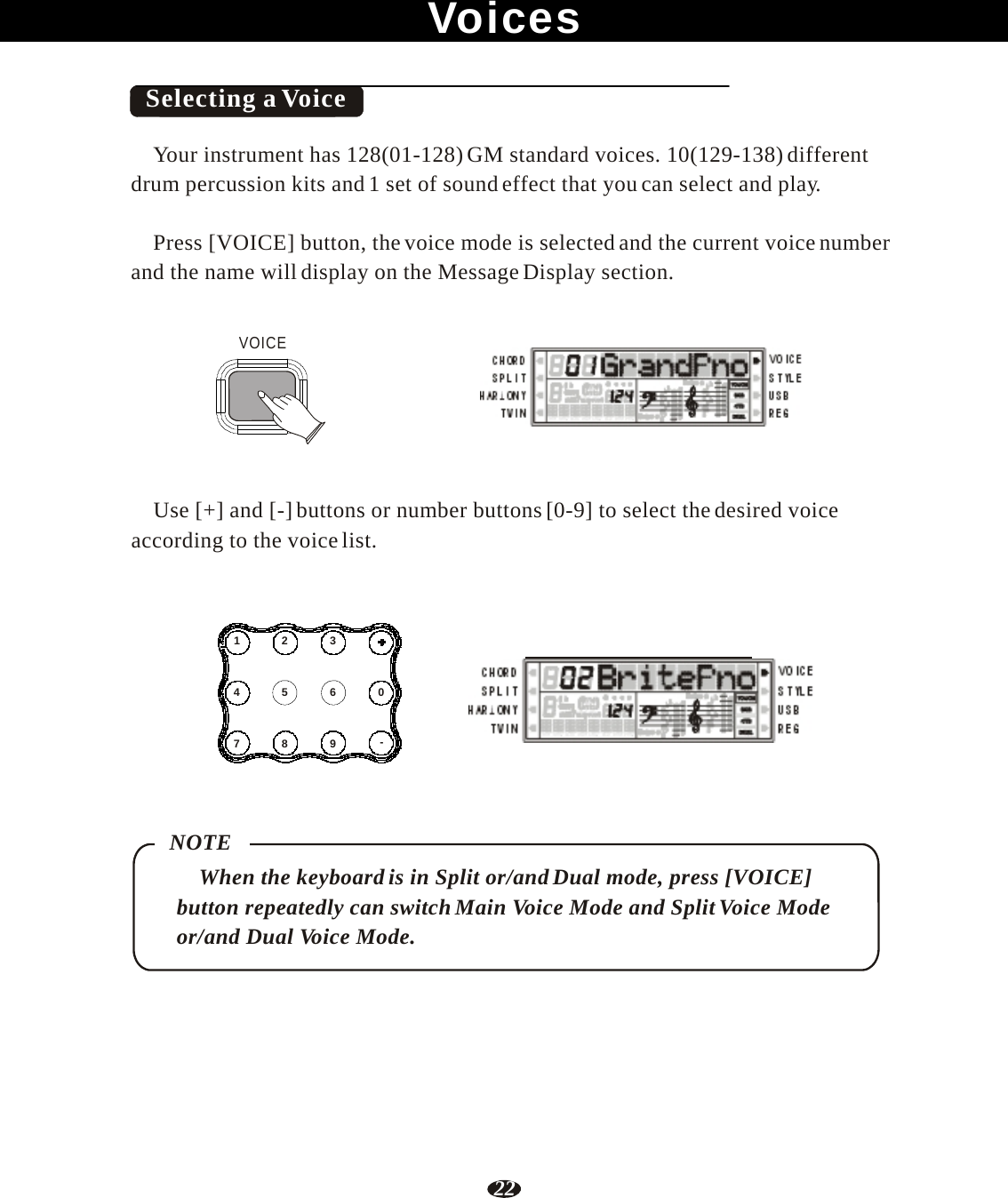 22     Voices    Selecting a Voice  Your instrument has 128(01-128) GM standard voices. 10(129-138) different drum percussion kits and 1 set of sound effect that you can select and play.  Press [VOICE] button, the voice mode is selected and the current voice number and the name will display on the Message Display section.   VOICE    RHY1   RHY2   BASS   CRD1   CRD2    PAD    PHR1   PHR2     Use [+] and [-] buttons or number buttons [0-9] to select the desired voice according to the voice list.     1  2  3   4  5  6  0   7  8  9  - RHY1   RHY2   BASS   CRD1   CRD2    PAD    PHR1   PHR2     NOTE When the keyboard is in Split or/and Dual mode, press [VOICE] button repeatedly can switch Main Voice Mode and Split Voice Mode or/and Dual Voice Mode. 