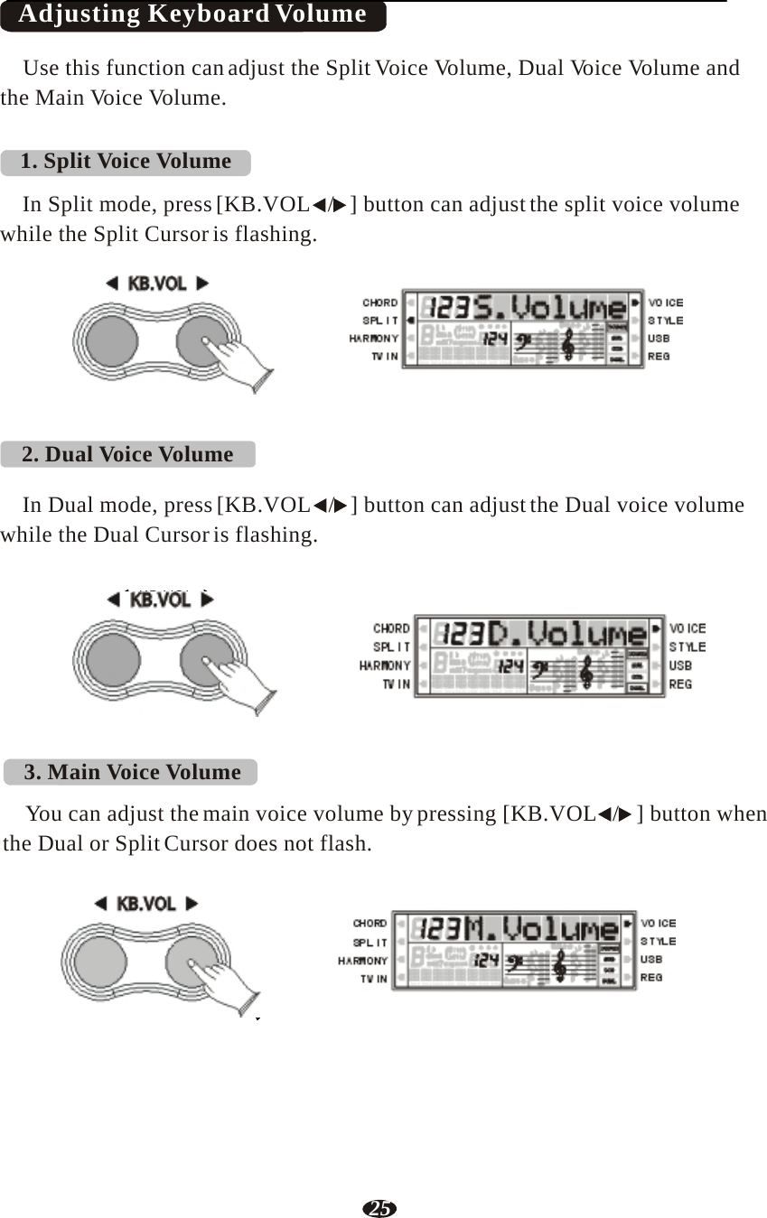 25   Adjusting Keyboard Volume  Use this function can adjust the Split Voice Volume, Dual Voice Volume and the Main Voice Volume.   1. Split Voice Volume  In Split mode, press [KB.VOL   /   ] button can adjust the split voice volume while the Split Cursor is flashing.   KB.VOL      2. Dual Voice Volume     RHY1   RHY2   BASS   CRD1   CRD2    PAD    PHR1   PHR2  In Dual mode, press [KB.VOL   /   ] button can adjust the Dual voice volume while the Dual Cursor is flashing.   KB.VOL      RHY1   RHY2   BASS   CRD1   CRD2    PAD    PHR1   PHR2     3. Main Voice Volume  You can adjust the main voice volume by pressing [KB.VOL   /   ] button when the Dual or Split Cursor does not flash.   KB.VOL      RHY1   RHY2   BASS   CRD1   CRD2    PAD    PHR1   PHR2 