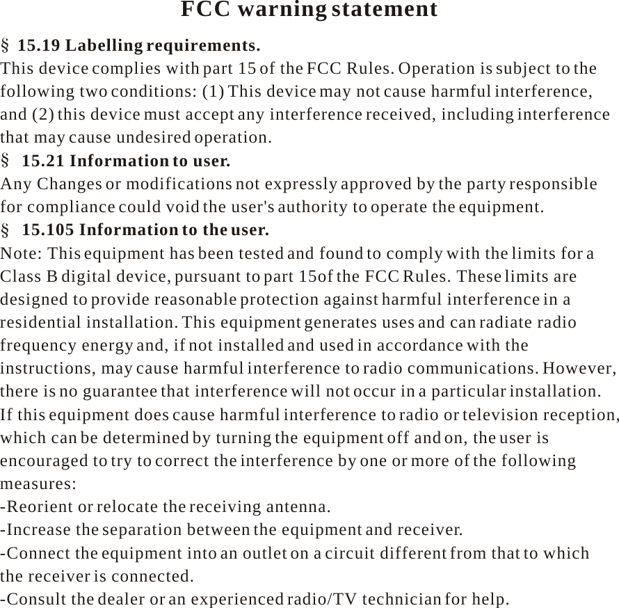     FCC warning statement  15.19 Labelling requirements. This device complies with part 15 of the FCC Rules. Operation is subject to the following two conditions: (1) This device may not cause harmful interference, and (2) this device must accept any interference received, including interference that may cause undesired operation. 15.21 Information to user. Any Changes or modifications not expressly approved by the party responsible for compliance could void the user&apos;s authority to operate the equipment. 15.105 Information to the user. Note: This equipment has been tested and found to comply with the limits for a Class B digital device, pursuant to part 15of the FCC Rules. These limits are designed to provide reasonable protection against harmful interference in a residential installation. This equipment generates uses and can radiate radio frequency energy and, if not installed and used in accordance with the instructions, may cause harmful interference to radio communications. However, there is no guarantee that interference will not occur in a particular installation. If this equipment does cause harmful interference to radio or television reception, which can be determined by turning the equipment off and on, the user is encouraged to try to correct the interference by one or more of the following measures: -Reorient or relocate the receiving antenna. -Increase the separation between the equipment and receiver. -Connect the equipment into an outlet on a circuit different from that to which the receiver is connected. -Consult the dealer or an experienced radio/TV technician for help. 