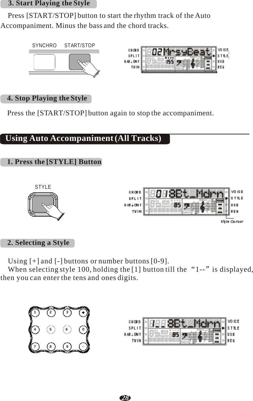 28  3. Start Playing the Style  Press [START/STOP] button to start the rhythm track of the Auto Accompaniment. Minus the bass and the chord tracks.   SYNCHRO  START/STOP    RHY1   RHY2   BASS   CRD1   CRD2    PAD    PHR1   PHR2    4. Stop Playing the Style  Press the [START/STOP] button again to stop the accompaniment.   Using Auto Accompaniment (All Tracks)   1. Press the [STYLE] Button    STYLE     2. Selecting a Style     RHY1   RHY2   BASS   CRD1   CRD2    PAD    PHR1   PHR2      Style Cursor   Using [+] and [-] buttons or number buttons [0-9]. When selecting style 100, holding the [1] button till the  1--  is displayed, then you can enter the tens and ones digits.     1  2  3   4  5  6  0   7  8  9  - RHY1   RHY2   BASS   CRD1   CRD2    PAD    PHR1   PHR2 