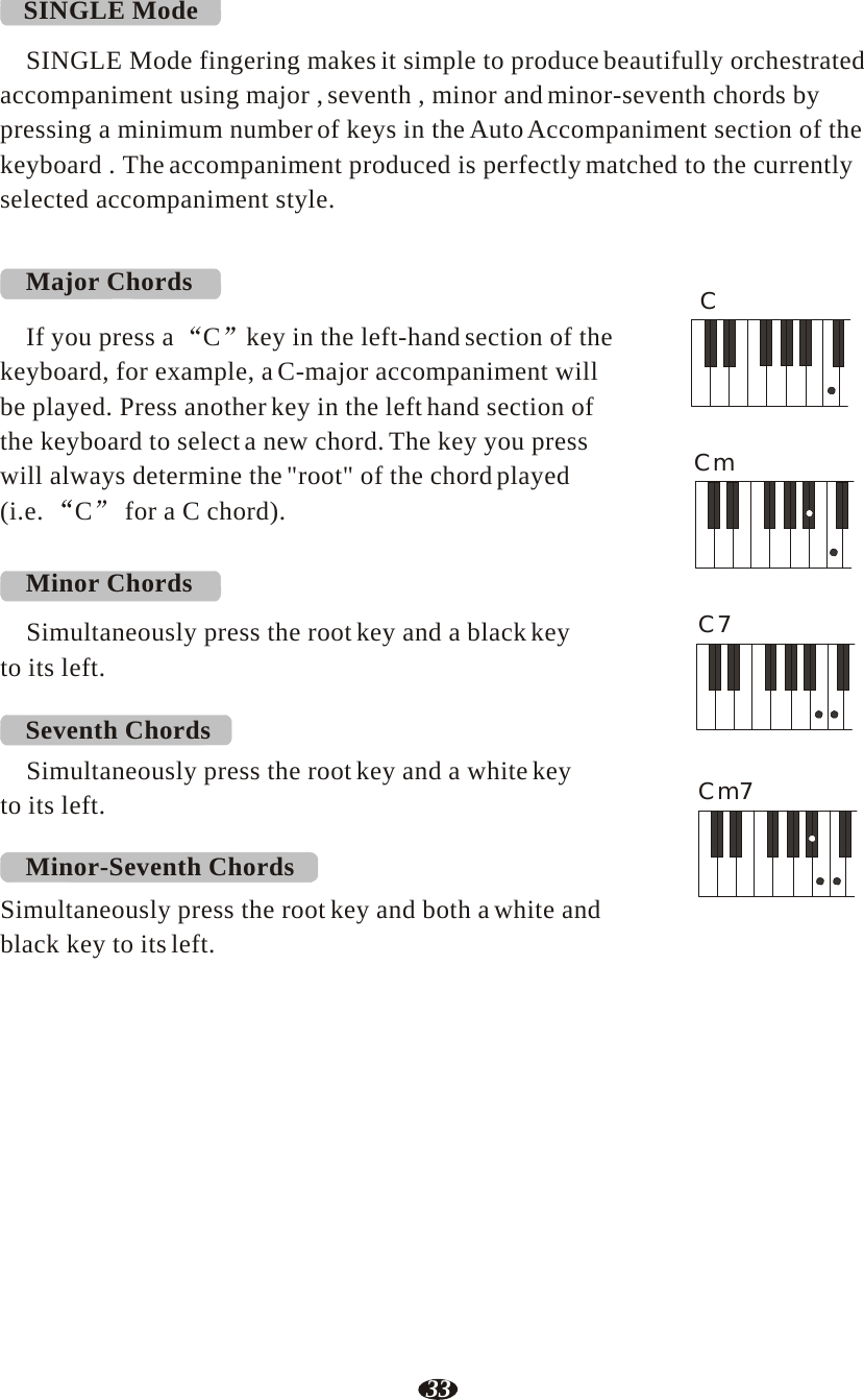 33  SINGLE Mode  SINGLE Mode fingering makes it simple to produce beautifully orchestrated accompaniment using major , seventh , minor and minor-seventh chords by pressing a minimum number of keys in the Auto Accompaniment section of the keyboard . The accompaniment produced is perfectly matched to the currently selected accompaniment style.   Major Chords C If you press a  C  key in the left-hand section of the keyboard, for example, a C-major accompaniment will be played. Press another key in the left hand section of the keyboard to select a new chord. The key you press will always determine the &quot;root&quot; of the chord played Cm (i.e.  C  for a C chord).   Minor Chords  Simultaneously press the root key and a black key C7 to its left.  Seventh Chords Simultaneously press the root key and a white key to its left.    Cm7  Minor-Seventh Chords  Simultaneously press the root key and both a white and black key to its left. 