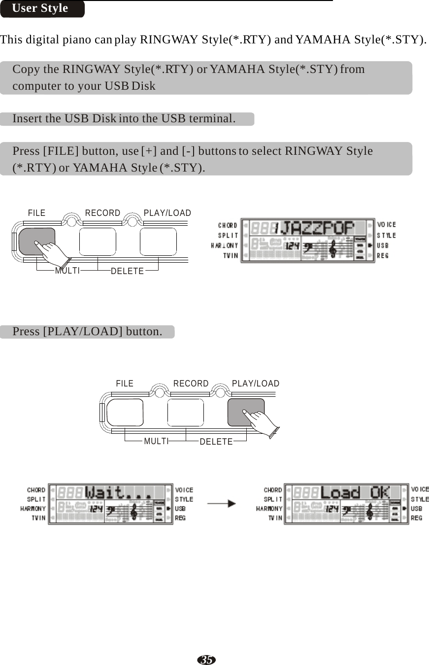 35   User Style   This digital piano can play RINGWAY Style(*.RTY) and YAMAHA Style(*.STY).  Copy the RINGWAY Style(*.RTY) or YAMAHA Style(*.STY) from computer to your USB Disk   Insert the USB Disk into the USB terminal.   Press [FILE] button, use [+] and [-] buttons to select RINGWAY Style (*.RTY) or YAMAHA Style (*.STY).    FILE   RECORD   PLAY/LOAD     MULTI  DELETE RHY1   RHY2   BASS   CRD1   CRD2    PAD    PHR1   PHR2      Press [PLAY/LOAD] button.     FILE   RECORD  PLAY/LOAD      MULTI  DELETE        RHY1   RHY2   BASS   CRD1   CRD2    PAD    PHR1   PHR2   RHY1   RHY2   BASS   CRD1   CRD2    PAD    PHR1   PHR2 
