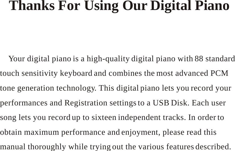         Thanks For Using Our Digital Piano        Your digital piano is a high-quality digital piano with 88 standard touch sensitivity keyboard and combines the most advanced PCM tone generation technology. This digital piano lets you record your performances and Registration settings to a USB Disk. Each user song lets you record up to sixteen independent tracks. In order to obtain maximum performance and enjoyment, please read this manual thoroughly while trying out the various features described. 