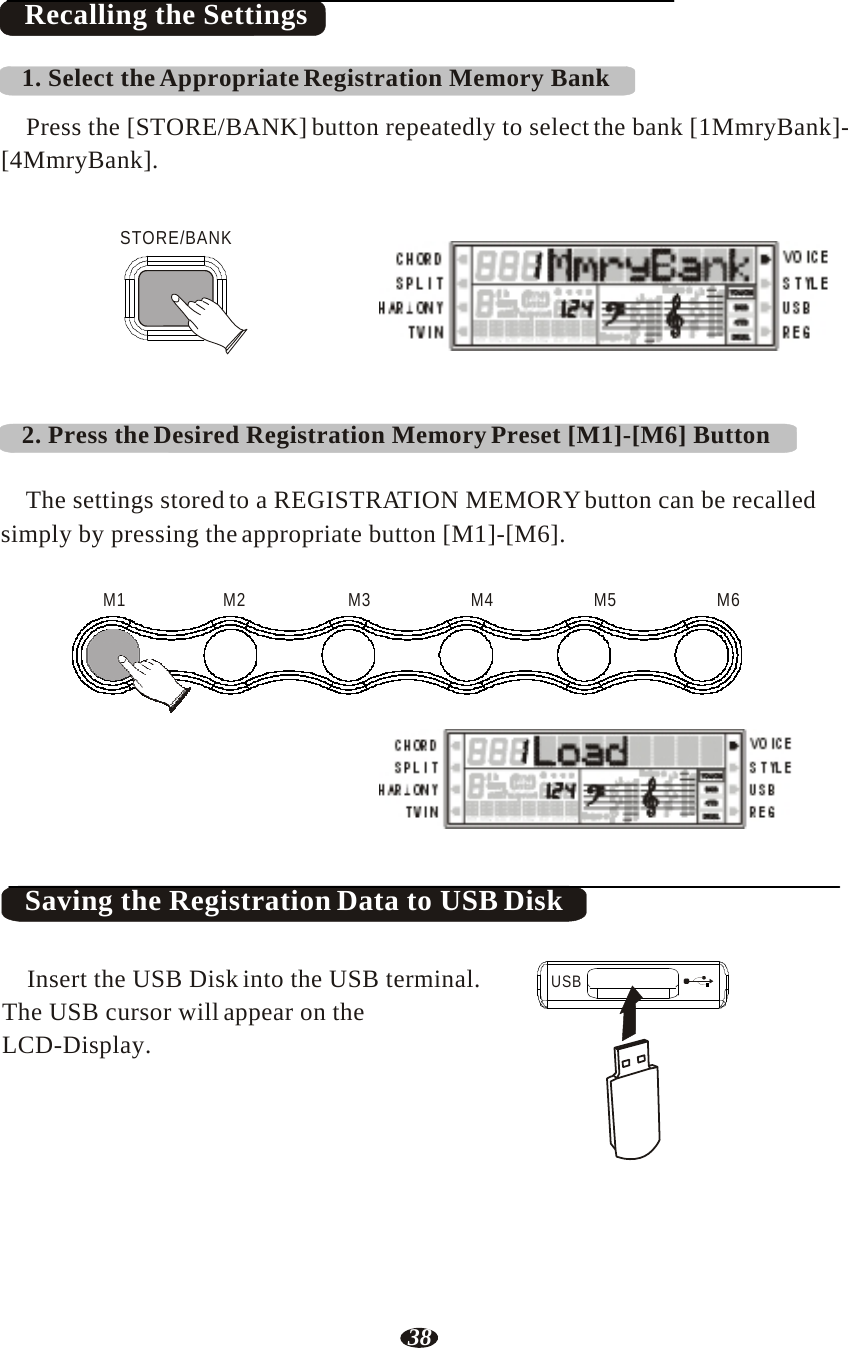 38    Recalling the Settings  1. Select the Appropriate Registration Memory Bank  Press the [STORE/BANK] button repeatedly to select the bank [1MmryBank]- [4MmryBank].   STORE/BANK     RHY1   RHY2   BASS   CRD1   CRD2    PAD    PHR1   PHR2     2. Press the Desired Registration Memory Preset [M1]-[M6] Button   The settings stored to a REGISTRATION MEMORY button can be recalled simply by pressing the appropriate button [M1]-[M6].   M1   M2   M3   M4   M5  M6       RHY1   RHY2   BASS   CRD1   CRD2    PAD    PHR1   PHR2    Saving the Registration Data to USB Disk   Insert the USB Disk into the USB terminal. The USB cursor will appear on the LCD-Display.  USB 