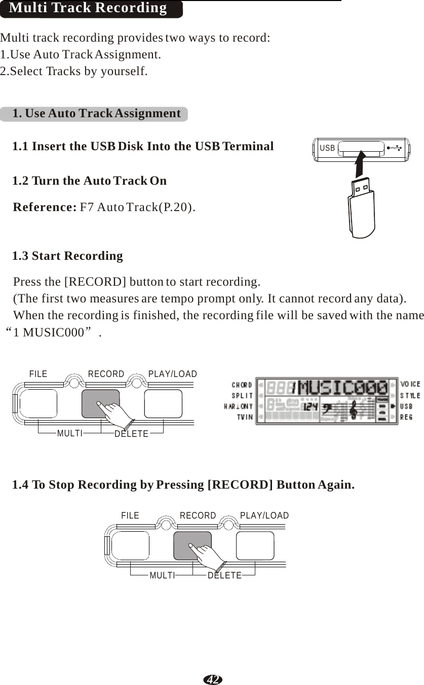 42   Multi Track Recording  Multi track recording provides two ways to record: 1.Use Auto Track Assignment. 2.Select Tracks by yourself.    1. Use Auto Track Assignment   1.1 Insert the USB Disk Into the USB Terminal   1.2 Turn the Auto Track On  Reference: F7 Auto Track(P.20).  USB    1.3 Start Recording  Press the [RECORD] button to start recording. (The first two measures are tempo prompt only. It cannot record any data). When the recording is finished, the recording file will be saved with the name 1 MUSIC000  .    FILE   RECORD   PLAY/LOAD     MULTI  DELETE RHY1   RHY2   BASS   CRD1   CRD2    PAD    PHR1   PHR2    1.4 To Stop Recording by Pressing [RECORD] Button Again.   FILE   RECORD   PLAY/LOAD      MULTI  DELETE 