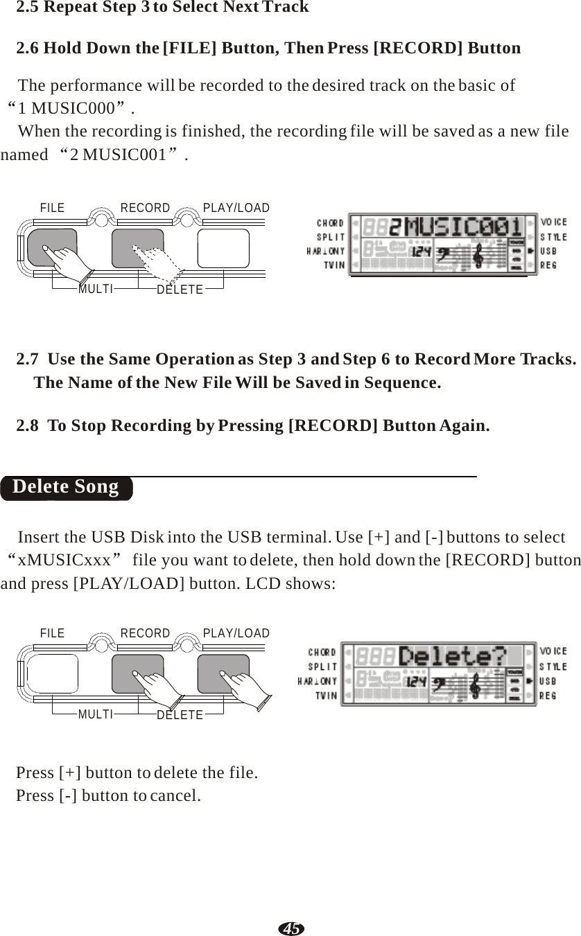 45  2.5 Repeat Step 3 to Select Next Track  2.6 Hold Down the [FILE] Button, Then Press [RECORD] Button  The performance will be recorded to the desired track on the basic of 1 MUSIC000  . When the recording is finished, the recording file will be saved as a new file named 2 MUSIC001 .   FILE   RECORD   PLAY/LOAD      MULTI  DELETE RHY1   RHY2   BASS   CRD1   CRD2    PAD    PHR1   PHR2     2.7  Use the Same Operation as Step 3 and Step 6 to Record More Tracks. The Name of the New File Will be Saved in Sequence.   2.8  To Stop Recording by Pressing [RECORD] Button Again.    Delete Song   Insert the USB Disk into the USB terminal. Use [+] and [-] buttons to select xMUSICxxx  file you want to delete, then hold down the [RECORD] button and press [PLAY/LOAD] button. LCD shows:   FILE   RECORD   PLAY/LOAD     MULTI  DELETE RHY1   RHY2   BASS   CRD1   CRD2    PAD    PHR1   PHR2    Press [+] button to delete the file. Press [-] button to cancel. 