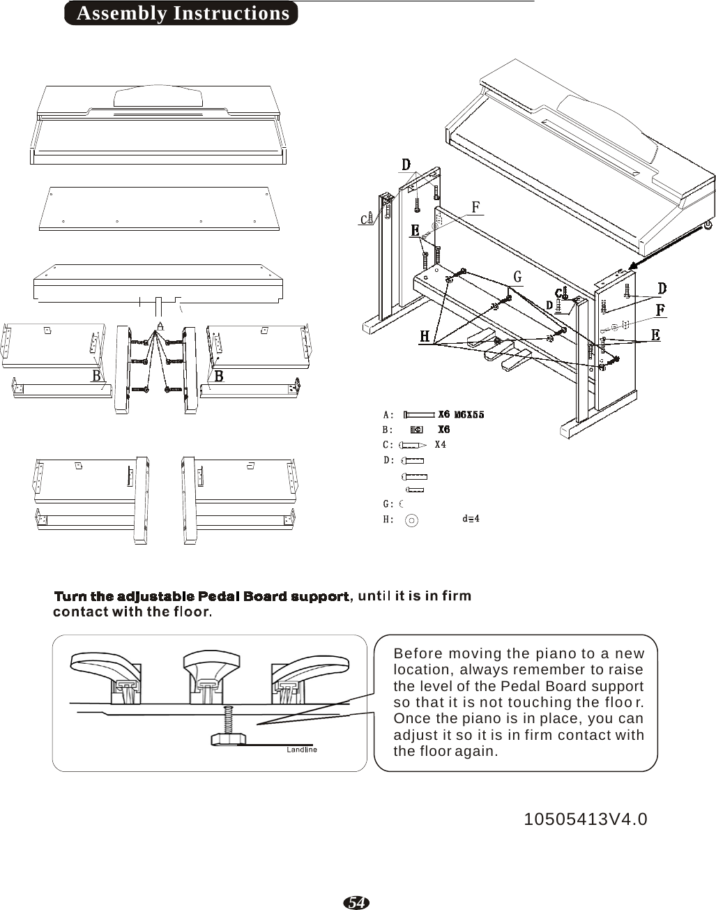 54    Assembly Instructions                                             Before moving the piano to a new location, always remember to raise the level of the Pedal Board support so that it is not touching the floo r. Once the piano is in place, you can adjust it so it is in firm contact with the floor again.    10505413V4.0 