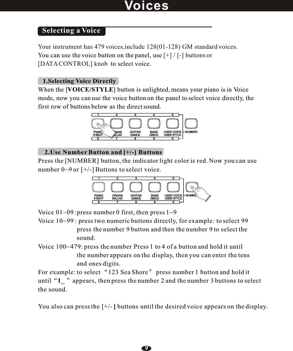     2.Use Number Button and [+/-] ButtonsPress the [NUMBER] button, the indicator light color is red. Now you can usenumber 0~9 or [+/-] Buttons to select voice.Voice 01~09 :press number 0 first, then press 1~9Voice 10~99 : press two numeric buttons directly, for example: to select 99                        press the number 9 button and then the number 9 to select the                         sound.Voice 100~479: press the number Press 1 to 4 of a button and hold it until                        the number appears on the display, then you can enter the tens                        and ones digits. For example: to select 123 Sea Shore  press number 1 button and hold it until 1_ appears, then press the number 2 and the number 3 buttons to select the sound.You also can press the [+/- ] buttons until the desired voice appears on the display.Selecting a VoiceYour instrument has 479 voices,include 128(01-128) GM standard voices. [+] / [-] buttons or [DATA CONTROL] knob You can use the voice button on the panel, use  to select voice.1.Selecting Voice Directly When the [VOICE/STYLE] button is unlighted, means your piano is in Voicemode, now you can use the voice button on the panel to select voice directly, the first row of buttons below as the direct sound.VoicesPIANOPIANO8 BEAT8 BEAT8 BEAT8 BEAT1 2 3 4 51 2 3 4 566NUMBERNUMBERNUMBERNUMBERORGANORGANORGANGUITARGUITARGUITARGUITARBASSBASSUSER VOICEUSER VOICEUSER VOICEUSER VOICEBALLADBALLADBALLADBALLADDANCEDANCEDISCODISCOUSER STYLEUSER STYLEUSER STYLEUSER STYLE778899009