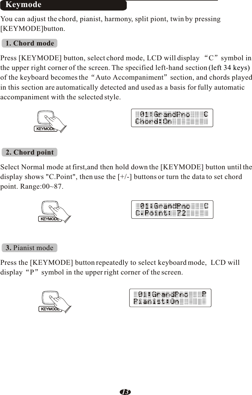 KeymodeYou can adjust the chord, pianist, harmony, split piont, twin by pressing [KEYMODE]button.1. Chord modePress [KEYMODE] button, select chord mode, LCD will display  C symbol in the upper right corner of the screen. The specified left-hand sectionof the keyboard becomes the Auto Accompaniment section, and chords playedin this section are automatically detected and used as a basis for fully automatic accompaniment with the selected style.(left 34 keys) 2. Chord pointSelect Normal mode at first,and then hold down the [KEYMODE] button until the display shows &quot;C.Point&quot;, then use the [+/-] buttons or turn the data to set chord point. Range:00~87.3. Pianist modePress the [KEYMODE] button repeatedly to select keyboard mode,  LCD will display P symbol in the upper right corner of the screen.KEYMODEKEYMODEKEYMODE13
