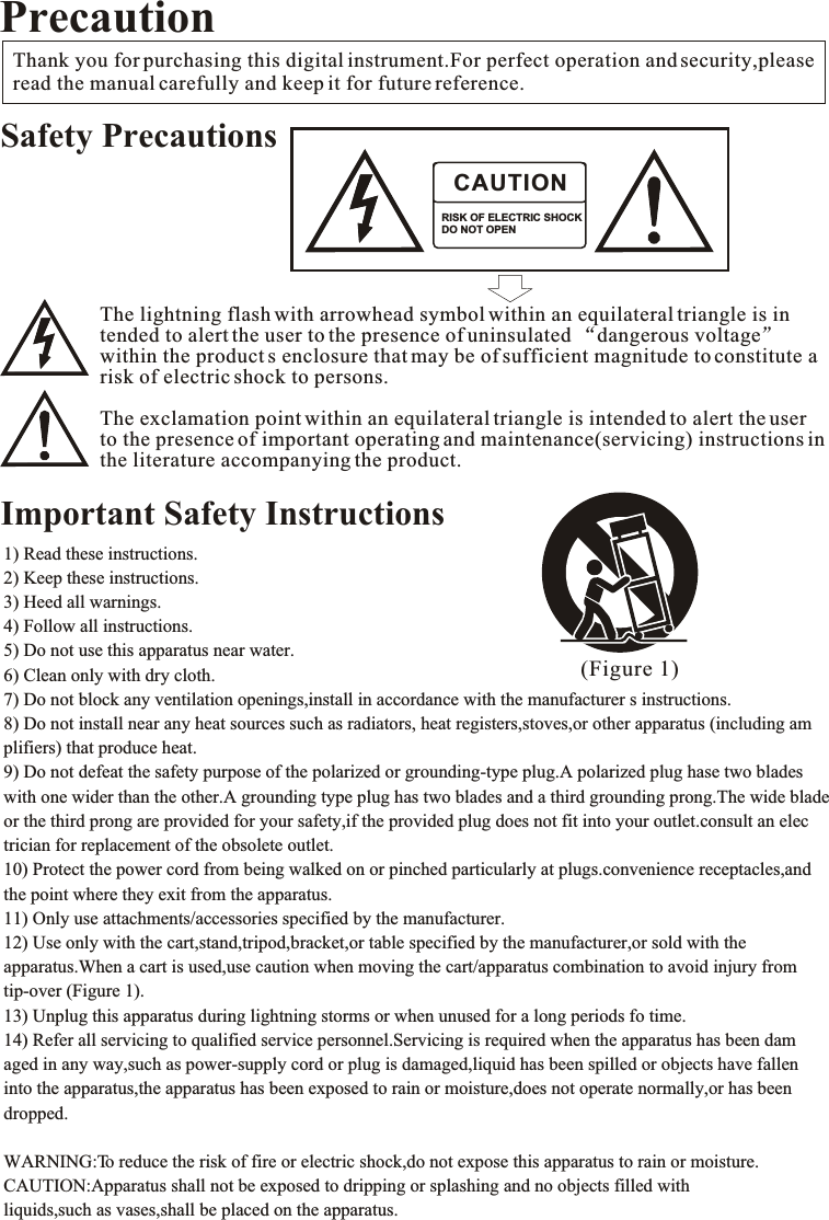 1) Read these instructions.2) Keep these instructions.3) Heed all warnings.4) Follow all instructions.5) Do not use this apparatus near water.6) Clean only with dry cloth.7) Do not block any ventilation openings,install in accordance with the manufacturer s instructions. 8) Do not install near any heat sources such as radiators, heat registers,stoves,or other apparatus (including amplifiers) that produce heat.9) Do not defeat the safety purpose of the polarized or grounding-type plug.A polarized plug hase two blades with one wider than the other.A grounding type plug has two blades and a third grounding prong.The wide blade or the third prong are provided for your safety,if the provided plug does not fit into your outlet.consult an electrician for replacement of the obsolete outlet.10) Protect the power cord from being walked on or pinched particularly at plugs.convenience receptacles,and the point where they exit from the apparatus.11) Only use attachments/accessories specified by the manufacturer.12) Use only with the cart,stand,tripod,bracket,or table specified by the manufacturer,or sold with the apparatus.When a cart is used,use caution when moving the cart/apparatus combination to avoid injury from tip-over (Figure 1).13) Unplug this apparatus during lightning storms or when unused for a long periods fo time.14) Refer all servicing to qualified service personnel.Servicing is required when the apparatus has been damaged in any way,such as power-supply cord or plug is damaged,liquid has been spilled or objects have fallen into the apparatus,the apparatus has been exposed to rain or moisture,does not operate normally,or has been dropped.WARNING:To reduce the risk of fire or electric shock,do not expose this apparatus to rain or moisture.CAUTION:Apparatus shall not be exposed to dripping or splashing and no objects filled with liquids,such as vases,shall be placed on the apparatus. (Figure 1)Thank you for purchasing this digital instrument.For perfect operation and security,pleaseread the manual carefully and keep it for future reference. PrecautionSafety PrecautionsImportant Safety InstructionsRISK OF ELECTRIC SHOCKDO NOT OPENCAUTIONThe lightning flash with arrowhead symbol within an equilateral triangle is intended to alert the user to the presence of uninsulated  dangerous voltagewithin the product s enclosure that may be of sufficient magnitude to constitute arisk of electric shock to persons.The exclamation point within an equilateral triangle is intended to alert the userto the presence of important operating and maintenance(servicing) instructions inthe literature accompanying the product.