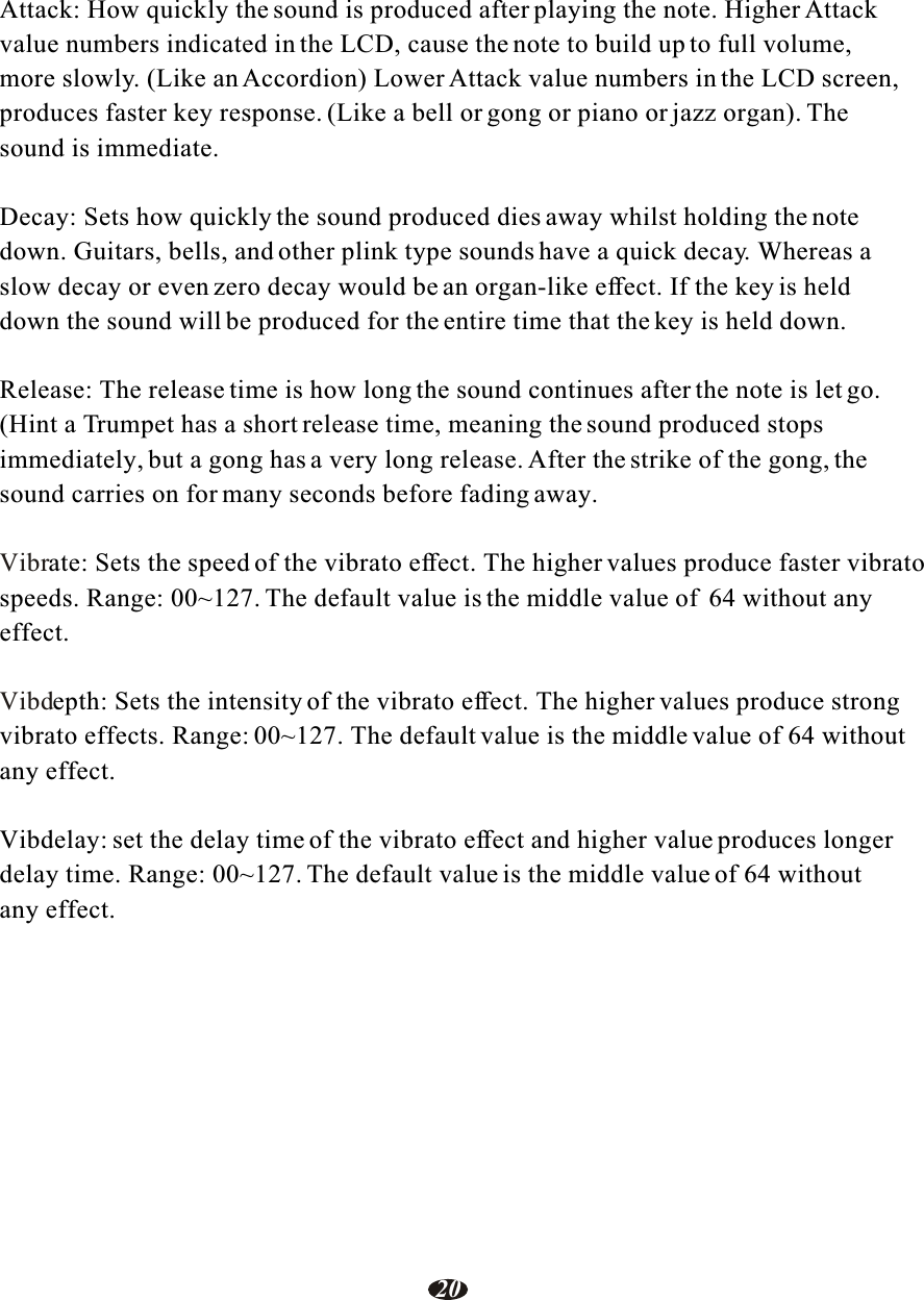 Attack: How quickly the sound is produced after playing the note. Higher Attack value numbers indicated in the LCD, cause the note to build up to full volume, more slowly. (Like an Accordion) Lower Attack value numbers in the LCD screen, produces faster key response. (Like a bell or gong or piano or jazz organ). Thesound is immediate.Decay: Sets how quickly the sound produced dies away whilst holding the note down. Guitars, bells, and other plink type sounds have a quick decay. Whereas aslow decay or even zero decay would be an organ-like effect. If the key is held down the sound will be produced for the entire time that the key is held down.Release: The release time is how long the sound continues after the note is let go.(Hint a Trumpet has a short release time, meaning the sound produced stops immediately, but a gong has a very long release. After the strike of the gong, the sound carries on for many seconds before fading away.ate: Sets the speed of the vibrato effect. The higher values produce faster vibratospeeds. Range: 00~127. The default value is the middle value of  64 without any effect.epth: Sets the intensity of the vibrato effect. The higher values produce strong vibrato effects. Range: 00~127. The default value is the middle value of 64 withoutany effect.Vibdelay: set the delay time of the vibrato effect and higher value produces longer delay time. Range: 00~127. The default value is the middle value of 64 without any effect. VibrVibd20
