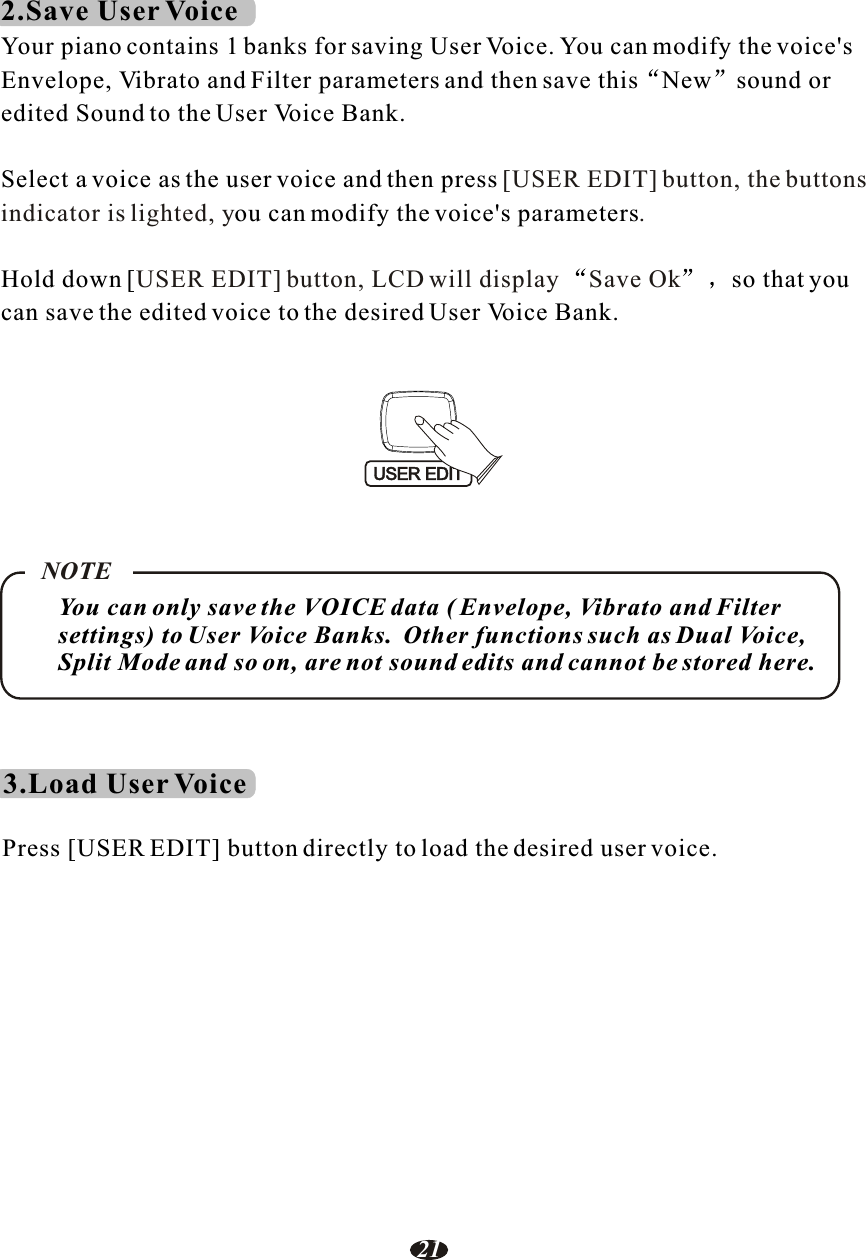 2.Save User VoiceYour piano contains 1 banks for saving User Voice. You can modify the voice&apos;s Envelope, Vibrato and Filter parameters and then save this New sound oredited Sound to the User Voice Bank.Select a voice as the user voice and then pressou can modify the voice&apos;s parametersHold down [ so that you can save the edited voice to the desired User Voice Bank.[USER EDIT] button, the buttonsindicator is lighted, y .USER EDIT] button, LCD will display Save OkYou can only save the VOICE data ( Envelope, Vibrato and Filter settings) to User Voice Banks.  Other functions such as Dual Voice,Split Mode and so on, are not sound edits and cannot be stored here.NOTE3.Load User VoicePress [USER EDIT] button directly to load the desired user voice.USER EDIT21