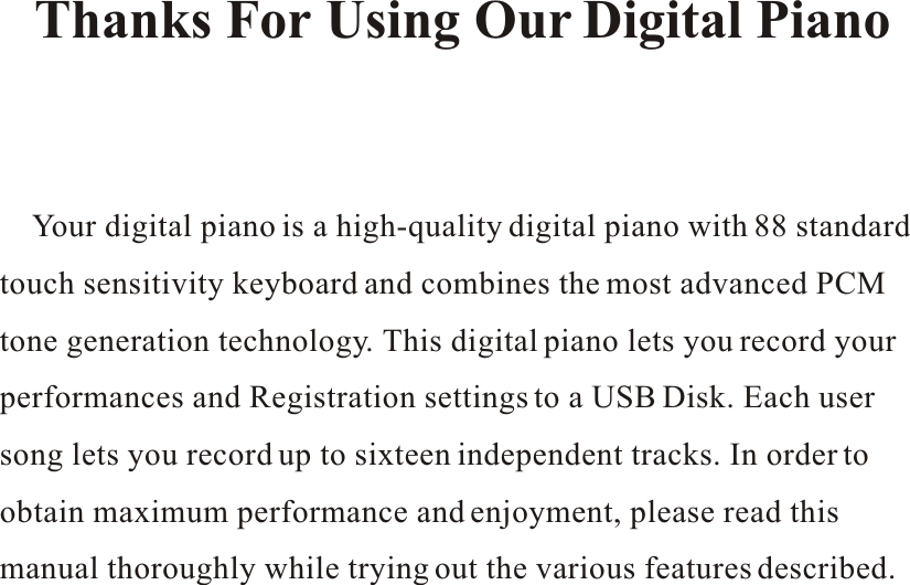     Your digital piano is a high-quality digital piano with 88 standard touch sensitivity keyboard and combines the most advanced PCMtone generation technology. This digital piano lets you record your performances and Registration settings to a USB Disk. Each user song lets you record up to sixteen independent tracks. In order to obtain maximum performance and enjoyment, please read thismanual thoroughly while trying out the various features described. Thanks For Using Our Digital Piano