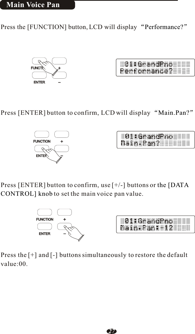 Main Voice PanPress the [+] and [-] buttons simultaneously to restore the default Press [ENTER] button to confirm, LCD will displayPress [ENTER] button to confirm, use [+/-] buttons or to set the main voice pan value.value:00.Main.Pan?the [DATACONTROL] knobPress the [FUNCTION] button, LCD will display  Performance?FUNCTIONFUNCTIONFUNCTIONFUNCTIONFUNCTIONENTERENTERENTERENTER+++---27