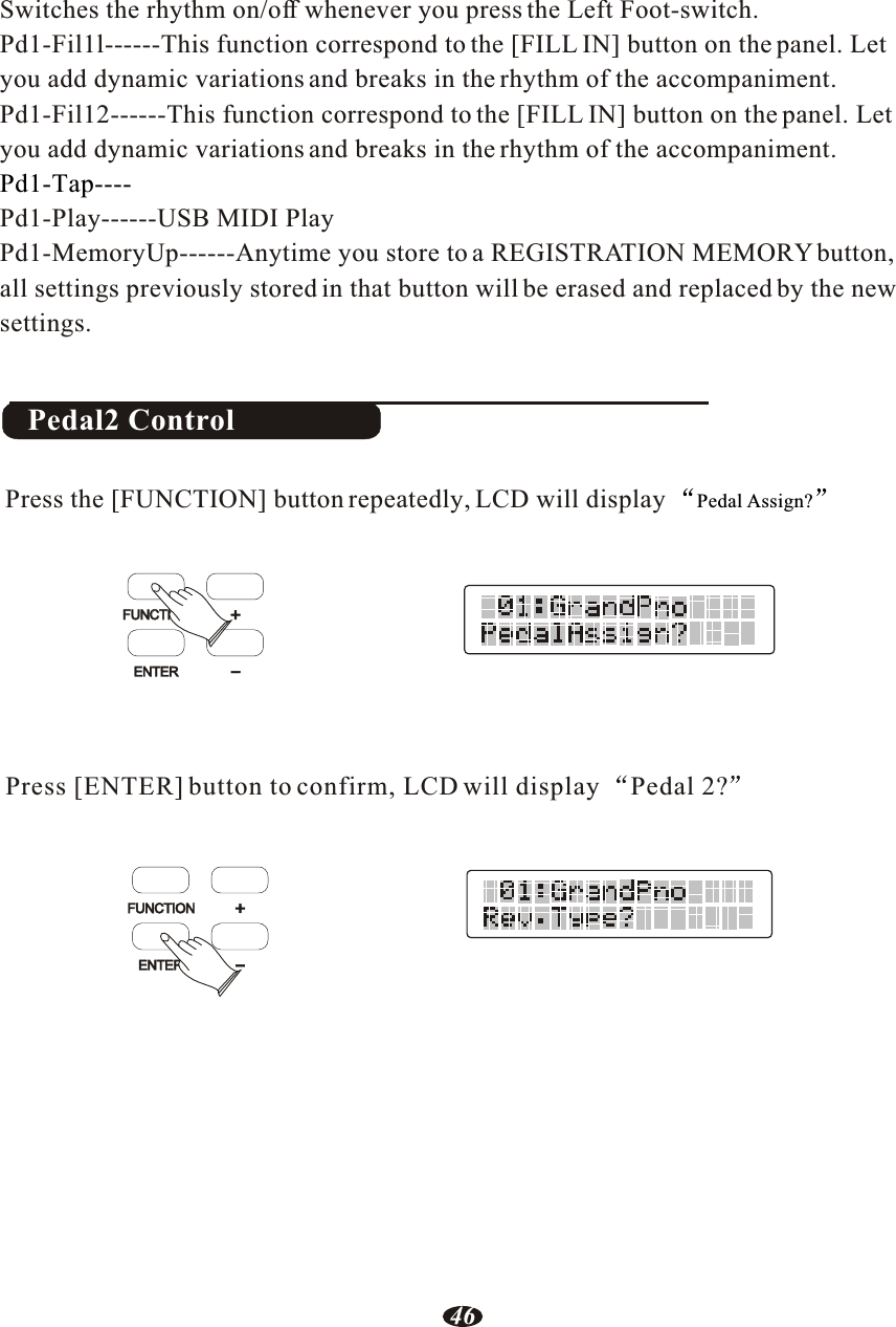 Switches the rhythm on/off whenever you press the Left Foot-switch.Pd1-Fil1l------This function correspond to the [FILL IN] button on the panel. Let you add dynamic variations and breaks in the rhythm of the accompaniment.Pd1-Fil12------This function correspond to the [FILL IN] button on the panel. Let you add dynamic variations and breaks in the rhythm of the accompaniment.Pd1-Play------USB MIDI PlayPd1-MemoryUp------Anytime you store to a REGISTRATION MEMORY button, all settings previously stored in that button will be erased and replaced by the new settings.Pd1-Tap----Pedal2 ControlPress [ENTER] button to confirm, LCD will display Pedal 2?Press the [FUNCTION] button repeatedly, LCD will display  Pedal Assign?FUNCTIONFUNCTIONENTER+-FUNCTIONENTER+-46