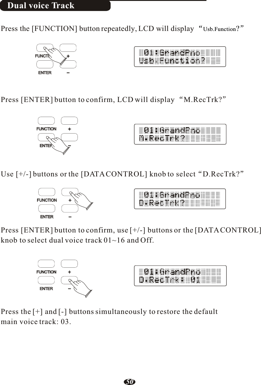 Dual voice TrackPress [ENTER] button to confirm, LCD will display M.RecTrk?Use [+/-] buttons or the [DATA CONTROL] knob to select D.RecTrk?Press [ENTER] button to confirm, use [+/-] buttons or the [DATA CONTROL] knob to select dual voice track 01~16 and Off.Press the [+] and [-] buttons simultaneously to restore the default main voice track: 03.Press the [FUNCTION] button repeatedly, LCD will display  Usb.Function?FUNCTIONFUNCTIONENTERENTER+-FUNCTIONFUNCTIONENTER+-FUNCTIONENTER+-FUNCTIONFUNCTIONENTERENTER+-50
