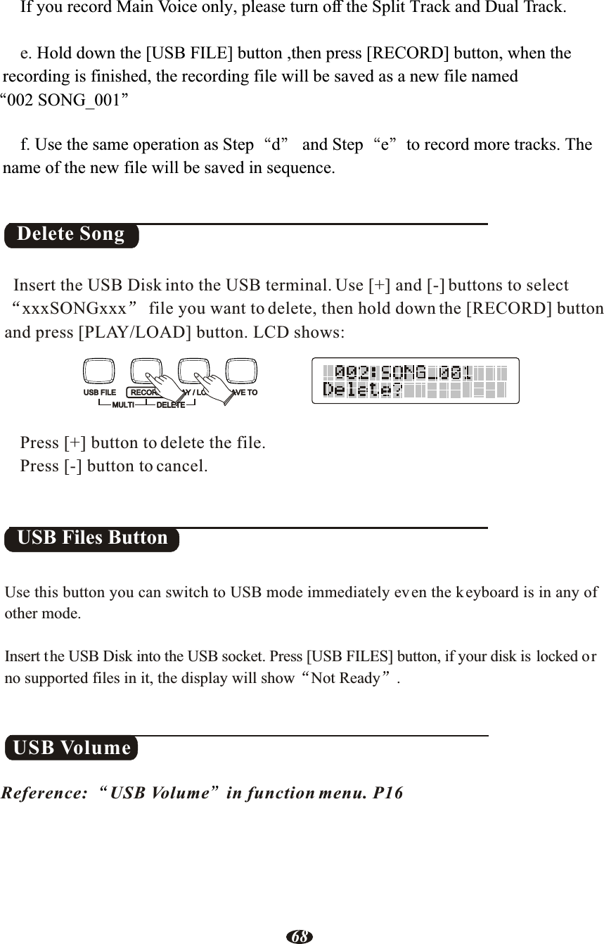 Delete Song  Insert the USB Disk into the USB terminal. Use [+] and [-] buttons to select xxxSONGxxx  file you want to delete, then hold down the [RECORD] button and press [PLAY/LOAD] button. LCD shows:Press [+] button to delete the file.Press [-] button to cancel. e..If you record Main Voice only, please turn off the Split Track and Dual Track.Hold down the [USB FILE] button ,then press [RECORD] button, when the    recording is finished, the recording file will be saved as a new file named 002 SONG_001       f Use the same operation as Step d  and Step e to record more tracks. The    name of the new file will be saved in sequence.USB VolumeReference: USB Volume in function menu. P16USB FILE RECORDMULTIPLAY / LOAD SAVE TODELETEUse this button you can switch to USB mode immediately even the keyboard is in any of other mode.Insert the USB Disk into the USB socket. Press [USB FILES] button, if your disk is locked orno supported files in it, the display will show Not Ready .USB Files Button68