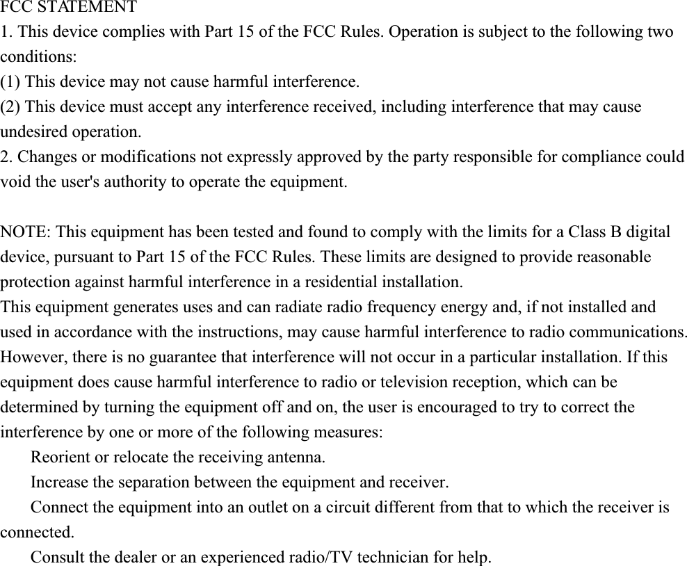 FCC STATEMENT1. This device complies with Part 15 of the FCC Rules. Operation is subject to the following twoconditions:(1) This device may not cause harmful interference.(2) This device must accept any interference received, including interference that may causeundesired operation.2. Changes or modifications not expressly approved by the party responsible for compliance couldvoid the user&apos;s authority to operate the equipment.NOTE: This equipment has been tested and found to comply with the limits for a Class B digitaldevice, pursuant to Part 15 of the FCC Rules. These limits are designed to provide reasonableprotection against harmful interference in a residential installation.This equipment generates uses and can radiate radio frequency energy and, if not installed andused in accordance with the instructions, may cause harmful interference to radio communications.However, there is no guarantee that interference will not occur in a particular installation. If thisequipment does cause harmful interference to radio or television reception, which can bedetermined by turning the equipment off and on, the user is encouraged to try to correct theinterference by one or more of the following measures:       Reorient or relocate the receiving antenna.       Increase the separation between the equipment and receiver.       Connect the equipment into an outlet on a circuit different from that to which the receiver isconnected.       Consult the dealer or an experienced radio/TV technician for help.
