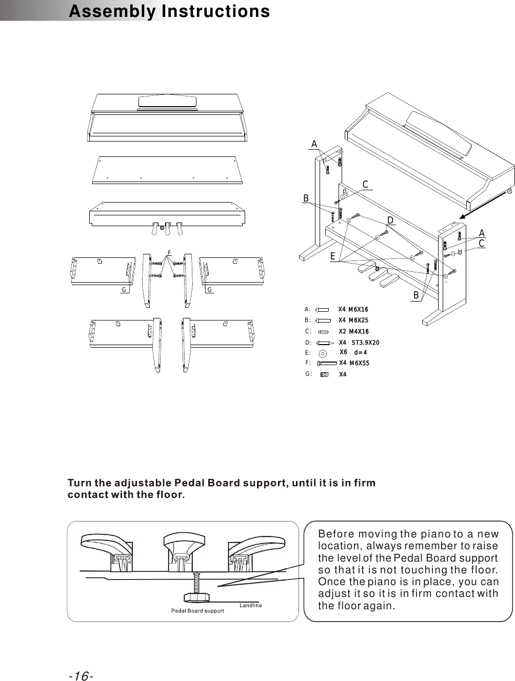 -16-Assembly InstructionsBefore moving the piano to a new location, always remember to raise the level of the Pedal Board support so that it is not touching the floor. Once the piano is in place, you can adjust it so it is in firm contact with the floor again.CCd=4d=4E: X6X6AABBX4X4X2X2X4X4X4X4 M6X25M6X25M6X16M6X16M4X16M4X16ST3.9X20ST3.9X20D:C:A:B:DEFGG: X4X4F: M6X55M6X55X4X4G