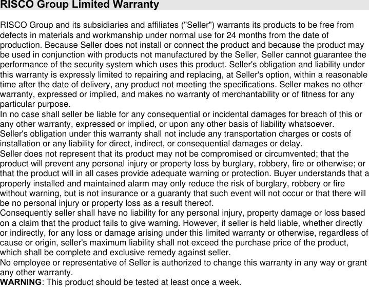 RISCO Group Limited Warranty  RISCO Group and its subsidiaries and affiliates (&quot;Seller&quot;) warrants its products to be free from defects in materials and workmanship under normal use for 24 months from the date of production. Because Seller does not install or connect the product and because the product may be used in conjunction with products not manufactured by the Seller, Seller cannot guarantee the performance of the security system which uses this product. Seller&apos;s obligation and liability under this warranty is expressly limited to repairing and replacing, at Seller&apos;s option, within a reasonable time after the date of delivery, any product not meeting the specifications. Seller makes no other warranty, expressed or implied, and makes no warranty of merchantability or of fitness for any particular purpose. In no case shall seller be liable for any consequential or incidental damages for breach of this or any other warranty, expressed or implied, or upon any other basis of liability whatsoever. Seller&apos;s obligation under this warranty shall not include any transportation charges or costs of installation or any liability for direct, indirect, or consequential damages or delay. Seller does not represent that its product may not be compromised or circumvented; that the product will prevent any personal injury or property loss by burglary, robbery, fire or otherwise; or that the product will in all cases provide adequate warning or protection. Buyer understands that a properly installed and maintained alarm may only reduce the risk of burglary, robbery or fire without warning, but is not insurance or a guaranty that such event will not occur or that there will be no personal injury or property loss as a result thereof. Consequently seller shall have no liability for any personal injury, property damage or loss based on a claim that the product fails to give warning. However, if seller is held liable, whether directly or indirectly, for any loss or damage arising under this limited warranty or otherwise, regardless of cause or origin, seller&apos;s maximum liability shall not exceed the purchase price of the product, which shall be complete and exclusive remedy against seller. No employee or representative of Seller is authorized to change this warranty in any way or grant any other warranty. WARNING: This product should be tested at least once a week. 
