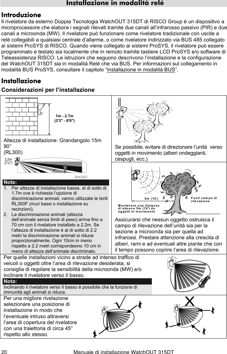  20  Manuale di installazione WatchOUT 315DT Installazione in modalità relé Introduzione Il rivelatore da esterno Doppia Tecnologia WatchOUT 315DT di RISCO Group è un dispositivo a microprocessore che elabora i segnali rilevati tramite due canali all’infrarosso passivo (PIR) e due canali a microonda (MW). Il rivelatore può funzionare come rivelatore tradizionale con uscite a relé collegabili a qualsiasi centrale d’allarme, o come rivelatore indirizzato via BUS 485 collegato ai sistemi ProSYS di RISCO. Quando viene collegato ai sistemi ProSYS, il rivelatore può essere programmato e testato sia localmente che in remoto tramite tastiere LCD ProSYS e/o software di Teleassistenza RISCO. Le istruzioni che seguono descrivono l’installazione e la configurazione del WatchOUT 315DT sia in modalità Relé che via BUS. Per informazioni sul collegamento in modalità BUS ProSYS, consultare il capitolo “Installazione in modalità BUS”.  Installazione Considerazioni per l’installazione  Se possibile, evitare di direzionare l’unità  verso oggetti in movimento (alberi ondeggianti, cespugli, ecc.) 1m - 2.7m(3&apos;3&quot; - 8&apos;9&quot;) Altezza di installazione: Grandangolo 15m 90° (RL300)  Note: 1.  Per altezze di installazione basse, al di sotto di  1.7m ove è richiesta l’opzione di discriminazione animali, vanno utilizzate le lenti RL300F (muri bassi o installazione su recinzioni). 2.  La discriminazione animali (altezza dell’animale senza limiti di peso) arriva fino a 70 cm con il rivelatore installato a 2.2m. Se l’altezza di installazione è al di sotto di 2.2 metri la discriminazione animali si riduce proporzionalmente. Ogni 10cm in meno rispetto a 2.2 metri corrispondeono 10 cm in meno di altezza dell’animale discriminato.  Mantenere una distanzadi almeno 5m (16&apos;) daoggetti in movimentoFuori campo dirilevazione5m (16&apos;) Assicurarsi che nessun oggetto ostruisca il campo di rilevazione dell’unità sia per la sezione a microonda sia per quella ad infrarossi. Prestare attenzione alla crescita di alberi, rami e ad eventuali altre piante che con il tempo possono coprire l’area di rilevazione. Per quelle installazioni vicino a strade ad intenso traffico di veicoli o oggetti oltre l’area di rilevazione desiderata, si consiglia di regolare la sensibilità della microonda (MW) e/o inclinare il rivelatore verso il basso. Nota:  Inclinando il rivelatore verso il basso è possibile che la funzione di immunità agli animali si riduca.   Per una migliore rivelazione selezionare una posizione di installazione in modo che l’eventuale intruso attraversi l’area di copertura del rivelatore con una traiettoria di circa 45° rispetto allo stesso.      