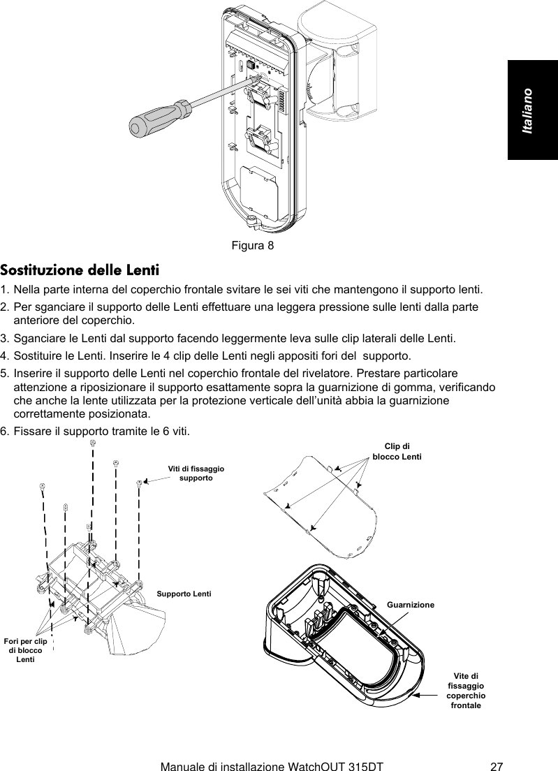   Manuale di installazione WatchOUT 315DT 27 Italiano     Figura 8 Sostituzione delle Lenti 1. Nella parte interna del coperchio frontale svitare le sei viti che mantengono il supporto lenti. 2. Per sganciare il supporto delle Lenti effettuare una leggera pressione sulle lenti dalla parte anteriore del coperchio. 3. Sganciare le Lenti dal supporto facendo leggermente leva sulle clip laterali delle Lenti. 4. Sostituire le Lenti. Inserire le 4 clip delle Lenti negli appositi fori del  supporto. 5. Inserire il supporto delle Lenti nel coperchio frontale del rivelatore. Prestare particolare attenzione a riposizionare il supporto esattamente sopra la guarnizione di gomma, verificando che anche la lente utilizzata per la protezione verticale dell’unità abbia la guarnizione correttamente posizionata. 6. Fissare il supporto tramite le 6 viti. Viti di fissaggiosupportoSupporto LentiFori per clipdi bloccoLenti   Clip diblocco Lenti GuarnizioneVite difissaggiocoperchiofrontale  