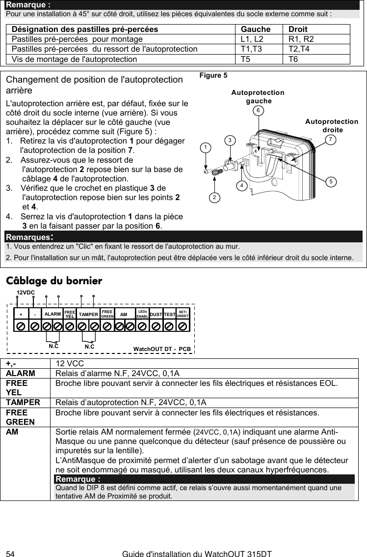  54  Guide d&apos;installation du WatchOUT 315DT Remarque : Pour une installation à 45° sur côté droit, utilisez les pièces équivalentes du socle externe comme suit : Désignation des pastilles pré-percées Gauche   Droit Pastilles pré-percées  pour montage  L1, L2  R1, R2 Pastilles pré-percées  du ressort de l&apos;autoprotection  T1,T3  T2,T4 Vis de montage de l&apos;autoprotection  T5  T6     Changement de position de l&apos;autoprotection arrière L&apos;autoprotection arrière est, par défaut, fixée sur le côté droit du socle interne (vue arrière). Si vous souhaitez la déplacer sur le côté gauche (vue arrière), procédez comme suit (Figure 5) : 1.  Retirez la vis d&apos;autoprotection 1 pour dégager l&apos;autoprotection de la position 7. 2.  Assurez-vous que le ressort de l&apos;autoprotection 2 repose bien sur la base de câblage 4 de l&apos;autoprotection. 3.  Vérifiez que le crochet en plastique 3 de l&apos;autoprotection repose bien sur les points 2 et 4.  4.  Serrez la vis d&apos;autoprotection 1 dans la pièce 3 en la faisant passer par la position 6. Figure 5     3612475Autoprotection droiteAutoprotection gauche Remarques:  1. Vous entendrez un &quot;Clic&quot; en fixant le ressort de l&apos;autoprotection au mur.  2. Pour l&apos;installation sur un mât, l&apos;autoprotection peut être déplacée vers le côté inférieur droit du socle interne. Câblage du bornier +-SET/UNSETLEDsENABLAMYELFREEALARM TAMPERGREENFREEDUST TEST12VDCN.C N.C WatchOUT DT -  PCB +,-  12 VCC ALARM  Relais d’alarme N.F, 24VCC, 0,1A FREE YEL Broche libre pouvant servir à connecter les fils électriques et résistances EOL. TAMPER  Relais d’autoprotection N.F, 24VCC, 0,1A FREE GREEN Broche libre pouvant servir à connecter les fils électriques et résistances. AM  Sortie relais AM normalement fermée (24VCC, 0,1A) indiquant une alarme Anti-Masque ou une panne quelconque du détecteur (sauf présence de poussière ou impuretés sur la lentille).  L’AntiMasque de proximité permet d’alerter d’un sabotage avant que le détecteur ne soit endommagé ou masqué, utilisant les deux canaux hyperfréquences. Remarque :  Quand le DIP 8 est défini comme actif, ce relais s’ouvre aussi momentanément quand une tentative AM de Proximité se produit. 