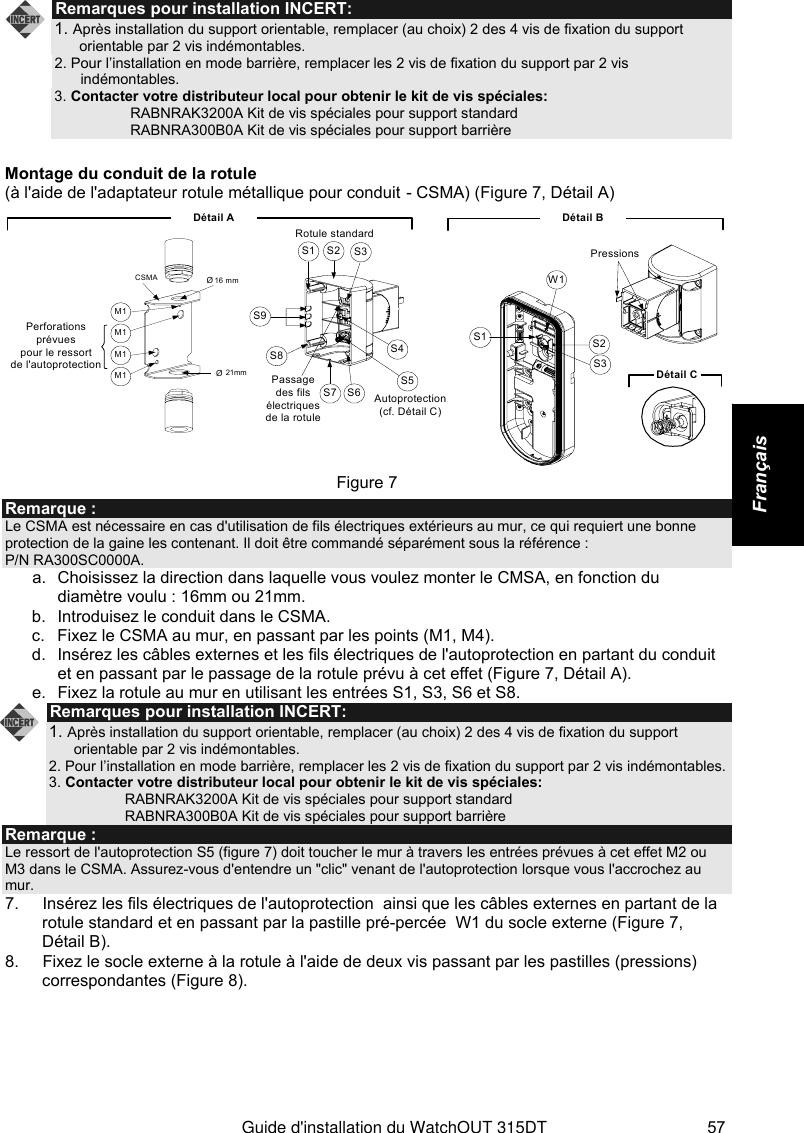   Guide d&apos;installation du WatchOUT 315DT 57 Français   Remarques pour installation INCERT: 1. Après installation du support orientable, remplacer (au choix) 2 des 4 vis de fixation du support orientable par 2 vis indémontables.  2. Pour l’installation en mode barrière, remplacer les 2 vis de fixation du support par 2 vis indémontables.  3. Contacter votre distributeur local pour obtenir le kit de vis spéciales:     RABNRAK3200A Kit de vis spéciales pour support standard     RABNRA300B0A Kit de vis spéciales pour support barrière  Montage du conduit de la rotule  (à l&apos;aide de l&apos;adaptateur rotule métallique pour conduit - CSMA) (Figure 7, Détail A) Détail BS1W1S2S3PressionsDétail CS1 S2 S3S9S8S7 S6S5S4Détail ARotule standardØ 21mm Ø 16 mmCSMAM1Perforations prévuespour le ressort de l&apos;autoprotection Passage des fils électriques de la rotuleAutoprotection (cf. Détail C)M1M1M1 Figure 7 Remarque : Le CSMA est nécessaire en cas d&apos;utilisation de fils électriques extérieurs au mur, ce qui requiert une bonne protection de la gaine les contenant. Il doit être commandé séparément sous la référence :  P/N RA300SC0000A.  a.  Choisissez la direction dans laquelle vous voulez monter le CMSA, en fonction du diamètre voulu : 16mm ou 21mm. b.  Introduisez le conduit dans le CSMA. c.  Fixez le CSMA au mur, en passant par les points (M1, M4). d.  Insérez les câbles externes et les fils électriques de l&apos;autoprotection en partant du conduit et en passant par le passage de la rotule prévu à cet effet (Figure 7, Détail A). e.  Fixez la rotule au mur en utilisant les entrées S1, S3, S6 et S8.  Remarques pour installation INCERT: 1. Après installation du support orientable, remplacer (au choix) 2 des 4 vis de fixation du support orientable par 2 vis indémontables.  2. Pour l’installation en mode barrière, remplacer les 2 vis de fixation du support par 2 vis indémontables.  3. Contacter votre distributeur local pour obtenir le kit de vis spéciales:     RABNRAK3200A Kit de vis spéciales pour support standard     RABNRA300B0A Kit de vis spéciales pour support barrière Remarque : Le ressort de l&apos;autoprotection S5 (figure 7) doit toucher le mur à travers les entrées prévues à cet effet M2 ou M3 dans le CSMA. Assurez-vous d&apos;entendre un &quot;clic&quot; venant de l&apos;autoprotection lorsque vous l&apos;accrochez au mur. 7.  Insérez les fils électriques de l&apos;autoprotection  ainsi que les câbles externes en partant de la rotule standard et en passant par la pastille pré-percée  W1 du socle externe (Figure 7, Détail B). 8.  Fixez le socle externe à la rotule à l&apos;aide de deux vis passant par les pastilles (pressions) correspondantes (Figure 8). 