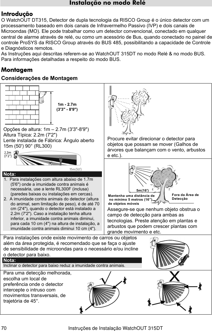  70  Instruções de Instalação WatchOUT 315DT Instalação no modo Relé Introdução O WatchOUT DT315, Detector de dupla tecnologia da RISCO Group é o único detector com um processamento baseado em dois canais de Infravermelho Passivo (IVP) e dois canais de Microondas (MO). Ele pode trabalhar como um detector convencional, conectado em qualquer central de alarme através de relé, ou como um acessório de Bus, quando conectado no painel de controle ProSYS da RISCO Group através do BUS 485, possibilitando a capacidade de Controle e Diagnósticos remotos. As Instruções aqui descritas referem-se ao WatchOUT 315DT no modo Relé &amp; no modo BUS. Para informações detalhadas a respeito do modo BUS. Montagem Considerações de Montagem  Procure evitar direcionar o detector para objetos que possam se mover (Galhos de árvores que balançam com o vento, arbustos e etc.). 1m - 2.7m(3&apos;3&quot; - 8&apos;9&quot;) Opções de altura: 1m – 2.7m (3&apos;3&quot;-8&apos;9&quot;) Altura Típica: 2.2m (7&apos;2&quot;) Lente instalada de Fábrica: Ângulo aberto 15m (50&apos;) 90° (RL300)  Nota: 1.  Para instalações com altura abaixo de 1.7m (5&apos;6&quot;) onde a imunidade contra animais é necessária, use a lente RL300F (inclusa) (paredes baixas ou instalações em cercas). 2.  A imunidade contra animais do detector (altura do animal, sem limitação de peso), é de até 70 cm (2&apos;4&quot;), quando o detector está instalado a 2.2m (7&apos;2&quot;). Caso a instalação tenha altura inferior, a imunidade contra animais diminui, para cada 10 cm (4&quot;) na altura de instalação, a imunidade contra animais diminui 10 cm (4&quot;). 5m(16&apos;)Mantenha uma distância de no mínimo 5 metros (16”) de objetos móveisFora da Área de Detecção  Assegure-se que nenhum objeto obstrua o campo de detecção para ambas as tecnologias. Preste atenção em plantas e arbustos que podem crescer plantas com grande movimento e etc. Para instalações onde existe movimento de carros ou objetos além da área protegida, é recomendado que se faça o ajuste de sensibilidade de microondas para o necessário e/ou incline o detector para baixo. Nota: Inclinar o detector para baixo reduz a imunidade contra animais.   Para uma detecção melhorada, escolha um local de preferência onde o detector intercepte o intruso com movimentos transversais, de trajetória de 45°.      