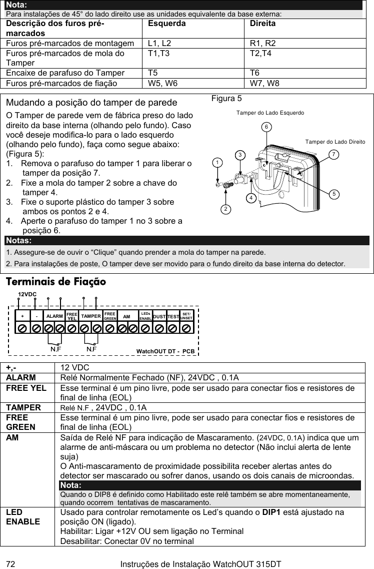  72  Instruções de Instalação WatchOUT 315DT Nota: Para instalações de 45° do lado direito use as unidades equivalente da base externa: Descrição dos furos pré-marcados Esquerda Direita Furos pré-marcados de montagem  L1, L2  R1, R2 Furos pré-marcados de mola do Tamper T1,T3 T2,T4 Encaixe de parafuso do Tamper   T5  T6 Furos pré-marcados de fiação  W5, W6  W7, W8    Mudando a posição do tamper de parede O Tamper de parede vem de fábrica preso do lado direito da base interna (olhando pelo fundo). Caso você deseje modifica-lo para o lado esquerdo (olhando pelo fundo), faça como segue abaixo: (Figura 5): 1.  Remova o parafuso do tamper 1 para liberar o tamper da posição 7. 2.  Fixe a mola do tamper 2 sobre a chave do tamper 4. 3.  Fixe o suporte plástico do tamper 3 sobre ambos os pontos 2 e 4. 4.  Aperte o parafuso do tamper 1 no 3 sobre a posição 6. Figura 5      3612475Tamper do Lado EsquerdoTamper do Lado Direito Notas:  1. Assegure-se de ouvir o “Clique” quando prender a mola do tamper na parede. 2. Para instalações de poste, O tamper deve ser movido para o fundo direito da base interna do detector. Terminais de Fiação  +-SET/UNSETLEDsENABLAMYELFREEALARM TAMPERGREENFREEDUST TEST12VDCN.C N.C WatchOUT DT -  PCB +,-  12 VDC ALARM  Relé Normalmente Fechado (NF), 24VDC , 0.1A FREE YEL  Esse terminal é um pino livre, pode ser usado para conectar fios e resistores de final de linha (EOL) TAMPER  Relé N.F , 24VDC , 0.1A FREE GREEN Esse terminal é um pino livre, pode ser usado para conectar fios e resistores de final de linha (EOL) AM  Saída de Relé NF para indicação de Mascaramento. (24VDC, 0.1A) indica que um alarme de anti-máscara ou um problema no detector (Não inclui alerta de lente suja)  O Anti-mascaramento de proximidade possibilita receber alertas antes do detector ser mascarado ou sofrer danos, usando os dois canais de microondas. Nota:  Quando o DIP8 é definido como Habilitado este relê também se abre momentaneamente, quando ocorrem  tentativas de mascaramento. LED ENABLE Usado para controlar remotamente os Led’s quando o DIP1 está ajustado na posição ON (ligado). Habilitar: Ligar +12V OU sem ligação no Terminal Desabilitar: Conectar 0V no terminal 