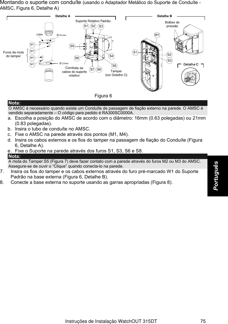   Instruções de Instalação WatchOUT 315DT 75 Português Montando o suporte com conduíte (usando o Adaptador Metálico do Suporte de Conduíte -AMSC, Figura 6, Detalhe A)  Detalhe BS1W1S2S3Botões de pressãoDetalle CS1 S2 S3S9S8S7 S6S5S4Detalhe ASuporte Rotativo EstandarteØ 21mm Ø 16 mmCSMAM1Furos da mola do tamperConduto de cabos do suporterotativo Tamper (ver Detalhe C)M1M1M1Figura 6 Nota: O AMSC é necessário quando existe um Conduíte de passagem de fiação externo na parede. O AMSC é vendido separadamente – O código para pedido é RA300SC0000A.  a.  Escolha a posição do AMSC de acordo com o diâmetro: 16mm (0.63 polegadas) ou 21mm (0.83 polegadas). b.  Insira o tubo de conduíte no AMSC. c.  Fixe o AMSC na parede através dos pontos (M1, M4). d.  Insira os cabos externos e os fios do tamper na passagem de fiação do Conduíte (Figura 6, Detalhe A). e.  Fixe o Suporte na parede através dos furos S1, S3, S6 e S8. Nota: A mola do Tamper S5 (Figura 7) deve fazer contato com a parede através do furos M2 ou M3 do AMSC. Assegure-se de ouvir o “Clique” quando conecta-lo na parede. 7.  Insira os fios do tamper e os cabos externos através do furo pré-marcado W1 do Suporte Padrão na base externa (Figura 6, Detalhe B). 8.  Conecte a base externa no suporte usando as garras apropriadas (Figura 8). 