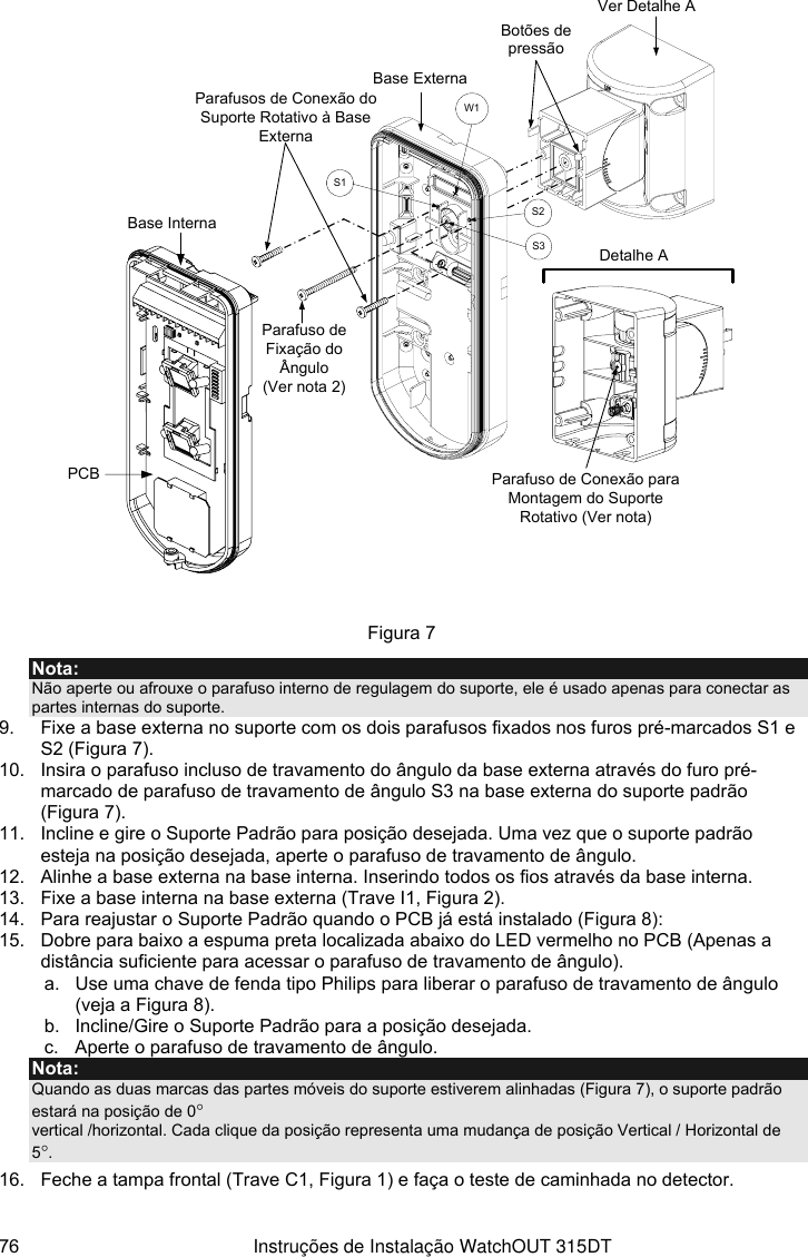  76  Instruções de Instalação WatchOUT 315DT   PCBBase ExternaBase InternaParafuso de Fixação do Ângulo(Ver nota 2)Ver Detalhe AParafusos de Conexão do Suporte Rotativo à Base ExternaDetalhe AParafuso de Conexão para Montagem do Suporte Rotativo (Ver nota)Botões de pressãoS1W1S2S3 Figura 7 Nota: Não aperte ou afrouxe o parafuso interno de regulagem do suporte, ele é usado apenas para conectar as partes internas do suporte. 9.  Fixe a base externa no suporte com os dois parafusos fixados nos furos pré-marcados S1 e S2 (Figura 7). 10.  Insira o parafuso incluso de travamento do ângulo da base externa através do furo pré-marcado de parafuso de travamento de ângulo S3 na base externa do suporte padrão (Figura 7). 11.  Incline e gire o Suporte Padrão para posição desejada. Uma vez que o suporte padrão esteja na posição desejada, aperte o parafuso de travamento de ângulo. 12.  Alinhe a base externa na base interna. Inserindo todos os fios através da base interna.  13.  Fixe a base interna na base externa (Trave I1, Figura 2). 14.  Para reajustar o Suporte Padrão quando o PCB já está instalado (Figura 8):  15.  Dobre para baixo a espuma preta localizada abaixo do LED vermelho no PCB (Apenas a distância suficiente para acessar o parafuso de travamento de ângulo).  a.  Use uma chave de fenda tipo Philips para liberar o parafuso de travamento de ângulo (veja a Figura 8). b.  Incline/Gire o Suporte Padrão para a posição desejada. c.  Aperte o parafuso de travamento de ângulo. Nota: Quando as duas marcas das partes móveis do suporte estiverem alinhadas (Figura 7), o suporte padrão estará na posição de 0°  vertical /horizontal. Cada clique da posição representa uma mudança de posição Vertical / Horizontal de 5°. 16.  Feche a tampa frontal (Trave C1, Figura 1) e faça o teste de caminhada no detector.  