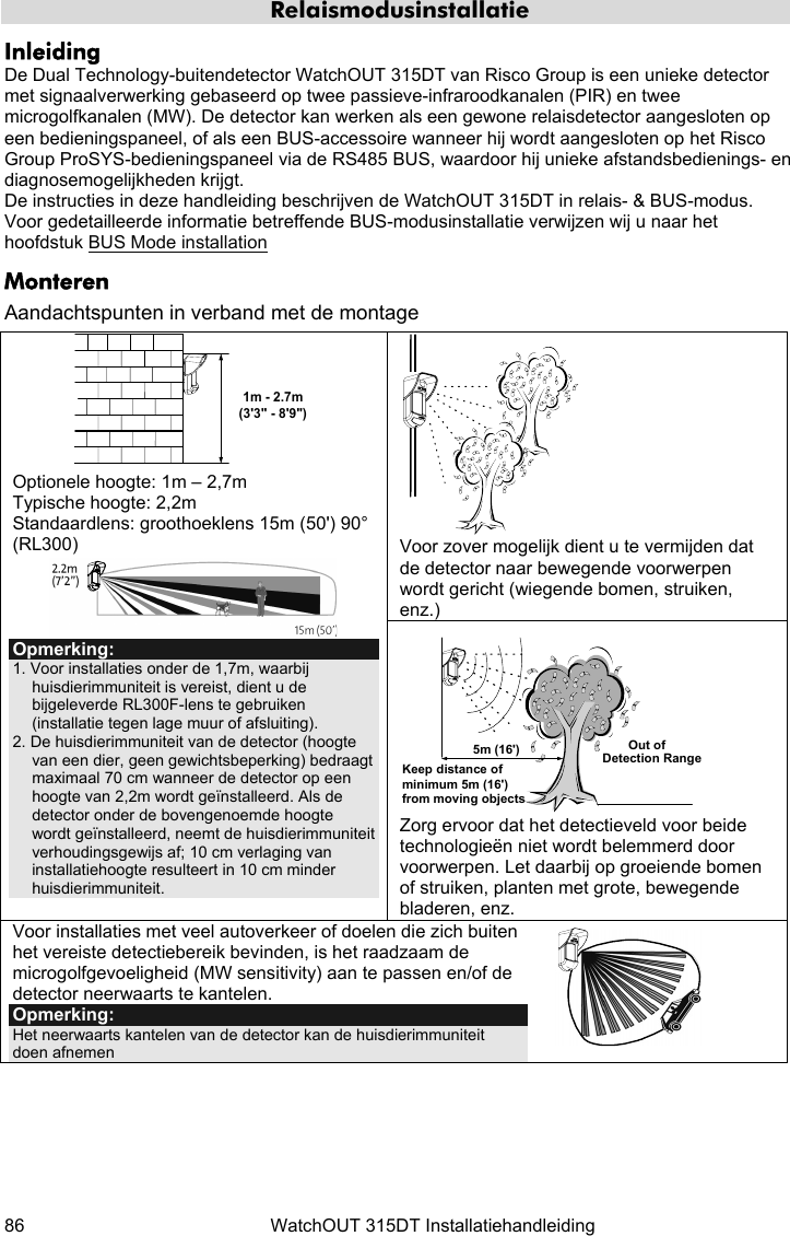  86  WatchOUT 315DT Installatiehandleiding   Relaismodusinstallatie Inleiding De Dual Technology-buitendetector WatchOUT 315DT van Risco Group is een unieke detector met signaalverwerking gebaseerd op twee passieve-infraroodkanalen (PIR) en twee microgolfkanalen (MW). De detector kan werken als een gewone relaisdetector aangesloten op een bedieningspaneel, of als een BUS-accessoire wanneer hij wordt aangesloten op het Risco Group ProSYS-bedieningspaneel via de RS485 BUS, waardoor hij unieke afstandsbedienings- en diagnosemogelijkheden krijgt. De instructies in deze handleiding beschrijven de WatchOUT 315DT in relais- &amp; BUS-modus. Voor gedetailleerde informatie betreffende BUS-modusinstallatie verwijzen wij u naar het hoofdstuk BUS Mode installation  Monteren Aandachtspunten in verband met de montage  Voor zover mogelijk dient u te vermijden dat de detector naar bewegende voorwerpen wordt gericht (wiegende bomen, struiken, enz.) 1m - 2.7m(3&apos;3&quot; - 8&apos;9&quot;) Optionele hoogte: 1m – 2,7m  Typische hoogte: 2,2m Standaardlens: groothoeklens 15m (50&apos;) 90° (RL300)  Opmerking: 1. Voor installaties onder de 1,7m, waarbij huisdierimmuniteit is vereist, dient u de bijgeleverde RL300F-lens te gebruiken (installatie tegen lage muur of afsluiting). 2. De huisdierimmuniteit van de detector (hoogte van een dier, geen gewichtsbeperking) bedraagt maximaal 70 cm wanneer de detector op een hoogte van 2,2m wordt geïnstalleerd. Als de detector onder de bovengenoemde hoogte wordt geïnstalleerd, neemt de huisdierimmuniteit verhoudingsgewijs af; 10 cm verlaging van installatiehoogte resulteert in 10 cm minder huisdierimmuniteit.  Out ofDetection RangeKeep distance of minimum 5m (16&apos;) from moving objects5m (16&apos;) Zorg ervoor dat het detectieveld voor beide technologieën niet wordt belemmerd door voorwerpen. Let daarbij op groeiende bomen of struiken, planten met grote, bewegende bladeren, enz. Voor installaties met veel autoverkeer of doelen die zich buiten het vereiste detectiebereik bevinden, is het raadzaam de microgolfgevoeligheid (MW sensitivity) aan te passen en/of de detector neerwaarts te kantelen. Opmerking:  Het neerwaarts kantelen van de detector kan de huisdierimmuniteit doen afnemen   