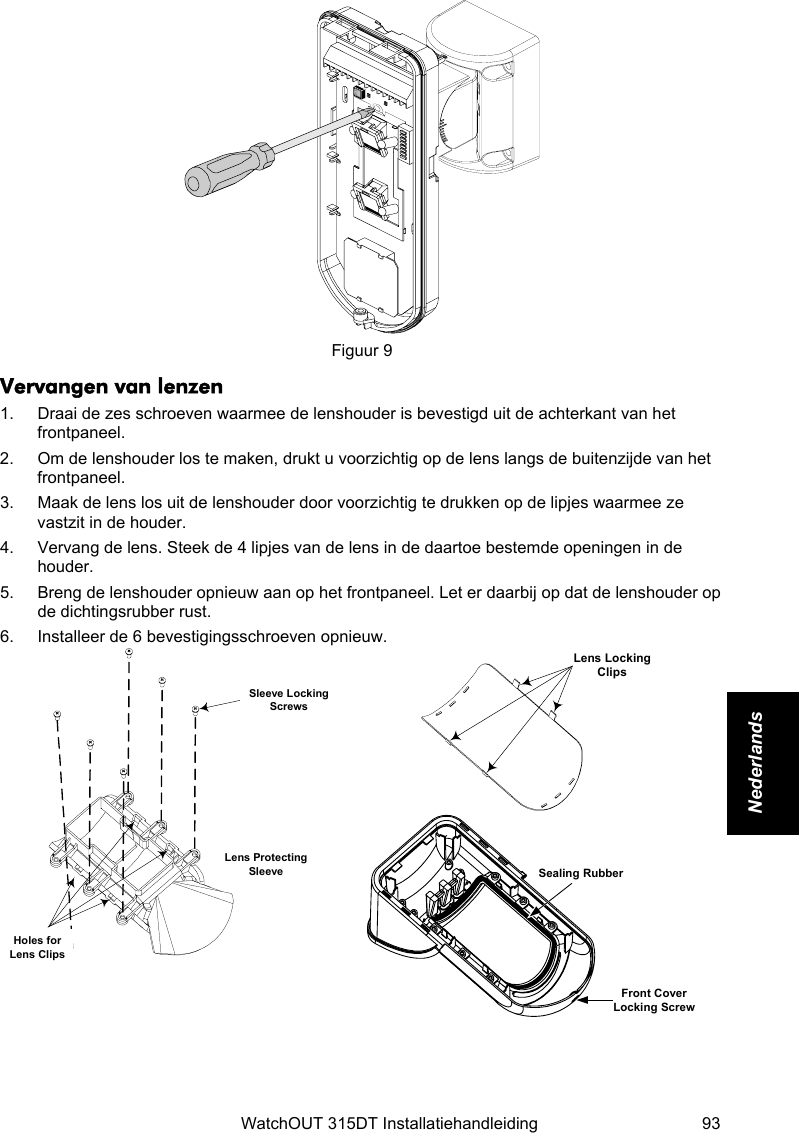    WatchOUT 315DT Installatiehandleiding  93 Nederlands    Figuur 9 Vervangen van lenzen 1.  Draai de zes schroeven waarmee de lenshouder is bevestigd uit de achterkant van het frontpaneel. 2.  Om de lenshouder los te maken, drukt u voorzichtig op de lens langs de buitenzijde van het frontpaneel. 3.  Maak de lens los uit de lenshouder door voorzichtig te drukken op de lipjes waarmee ze vastzit in de houder. 4.  Vervang de lens. Steek de 4 lipjes van de lens in de daartoe bestemde openingen in de houder. 5.  Breng de lenshouder opnieuw aan op het frontpaneel. Let er daarbij op dat de lenshouder op de dichtingsrubber rust. 6.  Installeer de 6 bevestigingsschroeven opnieuw. Sleeve LockingScrewsLens ProtectingSleeveHoles forLens Clips  Lens LockingClips Sealing RubberFront CoverLocking Screw   