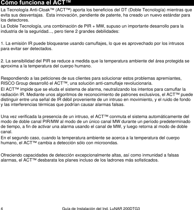   Guía de Instalación del Ind. LuNAR 200DTG3  4Cómo funciona el ACT™ La Tecnología Anti-Cloak™ (ACT™) aporta los beneficios del DT (Doble Tecnología) mientras que evita sus desventajas.  Esta innovación, pendiente de patente, ha creado un nuevo estándar para los detectores. La Doble Tecnología, una combinación de PIR + MW, supuso un importante desarrollo para la industria de la seguridad..., pero tiene 2 grandes debilidades:  1. La emisión IR puede bloquearse usando camuflajes, lo que es aprovechado por los intrusos para evitar ser detectados.  2. La sensibilidad del PIR se reduce a medida que la temperatura ambiente del área protegida se aproxima a la temperatura del cuerpo humano.  Respondiendo a las peticiones de sus clientes para solucionar estos problemas apremiantes, RISCO Group desarrolló el ACT™, una solución anti-camuflaje revolucionaria. El ACT™ impide que se eluda el sistema de alarma, neutralizando los intentos para camuflar la radiación IR. Mediante unos algoritmos de reconocimiento de patrones exclusivos, el ACT™ puede distinguir entre una señal de IR débil proveniente de un intruso en movimiento, y el ruido de fondo y las interferencias térmicas que podrían causar alarmas falsas. Temperatura Una vez verificada la presencia de un intruso, el ACT™ conmuta el sistema automáticamente del modo de doble canal PIR/MW al modo de un único canal MW durante un período predeterminado de tiempo, a fin de activar una alarma usando el canal de MW, y luego retorna al modo de doble canal. En el segundo caso, cuando la temperatura ambiente se acerca a la temperatura del cuerpo humano, el ACT™ cambia a detección sólo con microondas.  Ofreciendo capacidades de detección excepcionalmente altas, así como inmunidad a falsas alarmas, el ACT™ desbarata los planes incluso de los ladrones más sofisticados.        