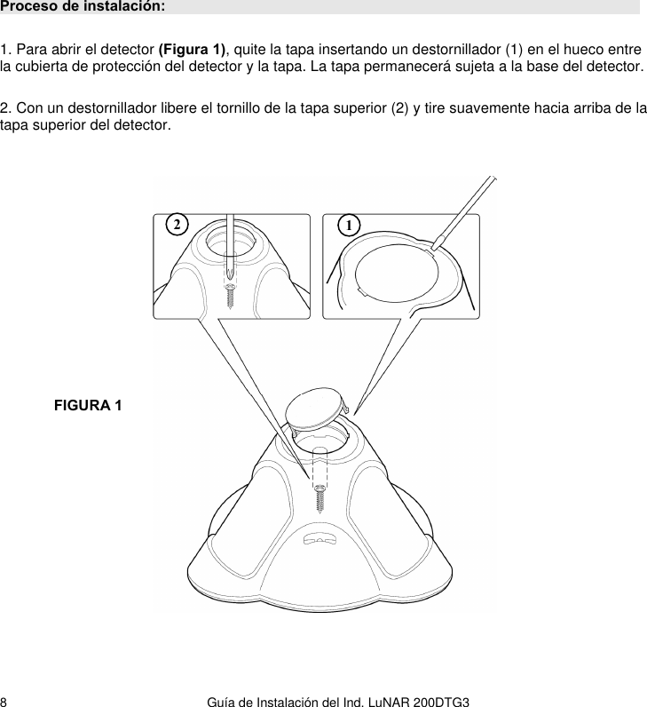   Guía de Instalación del Ind. LuNAR 200DTG3  8Proceso de instalación:   1. Para abrir el detector (Figura 1), quite la tapa insertando un destornillador (1) en el hueco entre la cubierta de protección del detector y la tapa. La tapa permanecerá sujeta a la base del detector.  2. Con un destornillador libere el tornillo de la tapa superior (2) y tire suavemente hacia arriba de la tapa superior del detector.   FIGURA 1 1 2 