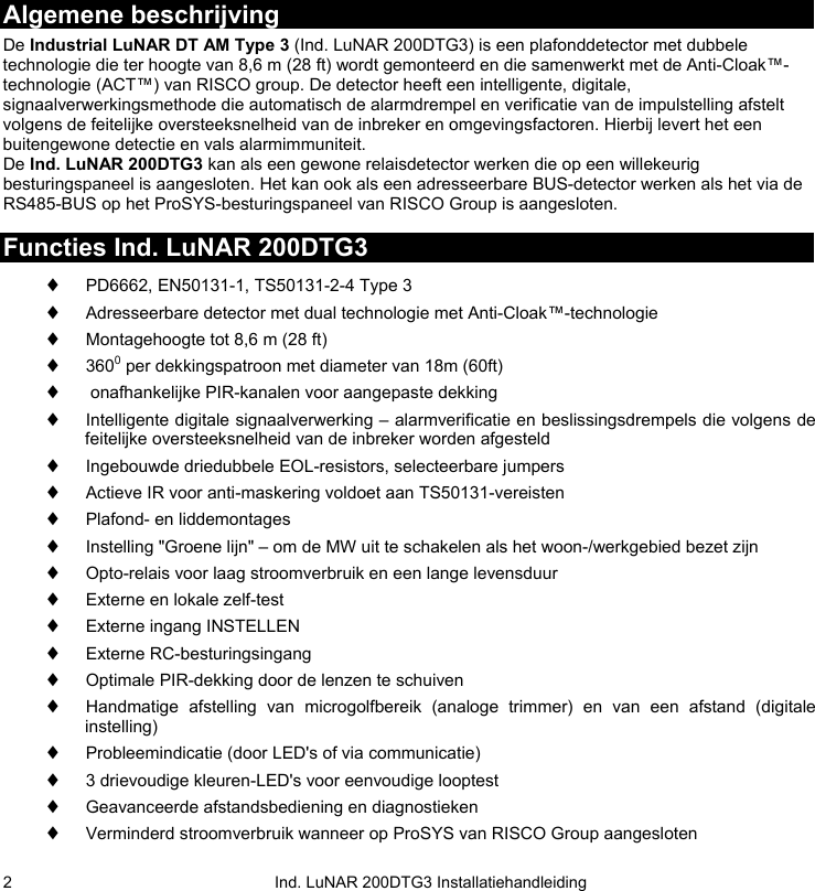   Ind. LuNAR 200DTG3 Installatiehandleiding 2Algemene beschrijving De Industrial LuNAR DT AM Type 3 (Ind. LuNAR 200DTG3) is een plafonddetector met dubbele technologie die ter hoogte van 8,6 m (28 ft) wordt gemonteerd en die samenwerkt met de Anti-Cloak™-technologie (ACT™) van RISCO group. De detector heeft een intelligente, digitale, signaalverwerkingsmethode die automatisch de alarmdrempel en verificatie van de impulstelling afstelt volgens de feitelijke oversteeksnelheid van de inbreker en omgevingsfactoren. Hierbij levert het een buitengewone detectie en vals alarmimmuniteit.   De Ind. LuNAR 200DTG3 kan als een gewone relaisdetector werken die op een willekeurig besturingspaneel is aangesloten. Het kan ook als een adresseerbare BUS-detector werken als het via de RS485-BUS op het ProSYS-besturingspaneel van RISCO Group is aangesloten.  Functies Ind. LuNAR 200DTG3 ♦ PD6662, EN50131-1, TS50131-2-4 Type 3 ♦ Adresseerbare detector met dual technologie met Anti-Cloak™-technologie ♦ Montagehoogte tot 8,6 m (28 ft) ♦ 3600 per dekkingspatroon met diameter van 18m (60ft) ♦  onafhankelijke PIR-kanalen voor aangepaste dekking ♦ Intelligente digitale signaalverwerking – alarmverificatie en beslissingsdrempels die volgens de feitelijke oversteeksnelheid van de inbreker worden afgesteld ♦ Ingebouwde driedubbele EOL-resistors, selecteerbare jumpers ♦ Actieve IR voor anti-maskering voldoet aan TS50131-vereisten ♦ Plafond- en liddemontages  ♦ Instelling &quot;Groene lijn&quot; – om de MW uit te schakelen als het woon-/werkgebied bezet zijn ♦ Opto-relais voor laag stroomverbruik en een lange levensduur ♦ Externe en lokale zelf-test  ♦ Externe ingang INSTELLEN ♦ Externe RC-besturingsingang ♦ Optimale PIR-dekking door de lenzen te schuiven ♦ Handmatige afstelling van microgolfbereik (analoge trimmer) en van een afstand (digitale instelling) ♦ Probleemindicatie (door LED&apos;s of via communicatie) ♦ 3 drievoudige kleuren-LED&apos;s voor eenvoudige looptest ♦ Geavanceerde afstandsbediening en diagnostieken ♦ Verminderd stroomverbruik wanneer op ProSYS van RISCO Group aangesloten  