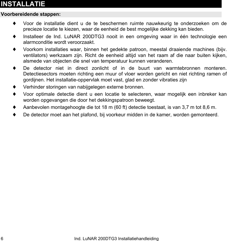   Ind. LuNAR 200DTG3 Installatiehandleiding 6INSTALLATIE Voorbereidende stappen: ♦ Voor de installatie dient u de te beschermen ruimte nauwkeurig te onderzoeken om de precieze locatie te kiezen, waar de eenheid de best mogelijke dekking kan bieden. ♦ Installeer de Ind. LuNAR 200DTG3 nooit in een omgeving waar in één technologie een alarmconditie wordt veroorzaakt.  ♦ Voorkom installaties waar, binnen het gedekte patroon, meestal draaiende machines (bijv. ventilators) werkzaam zijn. Richt de eenheid altijd van het raam af die naar buiten kijken, alsmede van objecten die snel van temperatuur kunnen veranderen. ♦ De detector niet in direct zonlicht of in de buurt van warmtebronnen monteren. Detectiesectors moeten richting een muur of vloer worden gericht en niet richting ramen of gordijnen. Het installatie-oppervlak moet vast, glad en zonder vibraties zijn ♦ Verhinder storingen van nabijgelegen externe bronnen. ♦ Voor optimale detectie dient u een locatie te selecteren, waar mogelijk een inbreker kan worden opgevangen die door het dekkingspatroon beweegt. ♦ Aanbevolen montagehoogte die tot 18 m (60 ft) detectie toestaat, is van 3,7 m tot 8,6 m.  ♦ De detector moet aan het plafond, bij voorkeur midden in de kamer, worden gemonteerd.  
