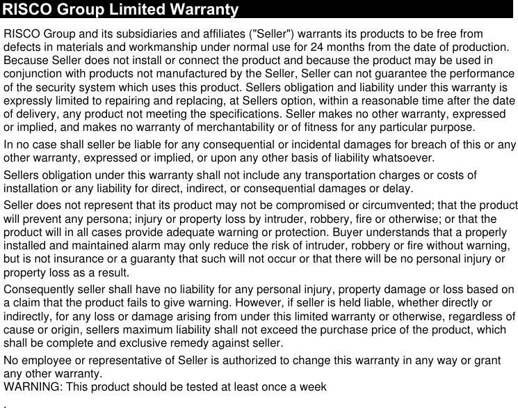 RISCO Group Limited Warranty RISCO Group and its subsidiaries and affiliates (&quot;Seller&quot;) warrants its products to be free from defects in materials and workmanship under normal use for 24 months from the date of production. Because Seller does not install or connect the product and because the product may be used in conjunction with products not manufactured by the Seller, Seller can not guarantee the performance of the security system which uses this product. Sellers obligation and liability under this warranty is expressly limited to repairing and replacing, at Sellers option, within a reasonable time after the date of delivery, any product not meeting the specifications. Seller makes no other warranty, expressed or implied, and makes no warranty of merchantability or of fitness for any particular purpose. In no case shall seller be liable for any consequential or incidental damages for breach of this or any other warranty, expressed or implied, or upon any other basis of liability whatsoever. Sellers obligation under this warranty shall not include any transportation charges or costs of installation or any liability for direct, indirect, or consequential damages or delay. Seller does not represent that its product may not be compromised or circumvented; that the product will prevent any persona; injury or property loss by intruder, robbery, fire or otherwise; or that the product will in all cases provide adequate warning or protection. Buyer understands that a properly installed and maintained alarm may only reduce the risk of intruder, robbery or fire without warning, but is not insurance or a guaranty that such will not occur or that there will be no personal injury or property loss as a result. Consequently seller shall have no liability for any personal injury, property damage or loss based on a claim that the product fails to give warning. However, if seller is held liable, whether directly or indirectly, for any loss or damage arising from under this limited warranty or otherwise, regardless of cause or origin, sellers maximum liability shall not exceed the purchase price of the product, which shall be complete and exclusive remedy against seller. No employee or representative of Seller is authorized to change this warranty in any way or grant any other warranty. WARNING: This product should be tested at least once a week .