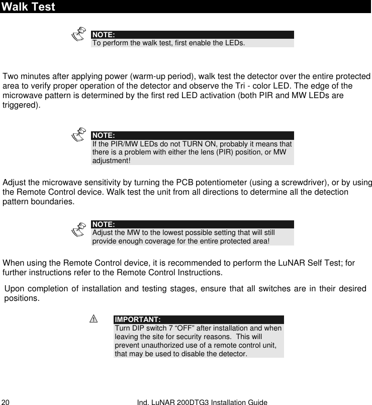   Ind. LuNAR 200DTG3 Installation Guide 20Walk Test   NOTE: To perform the walk test, first enable the LEDs.   Two minutes after applying power (warm-up period), walk test the detector over the entire protected area to verify proper operation of the detector and observe the Tri - color LED. The edge of the microwave pattern is determined by the first red LED activation (both PIR and MW LEDs are triggered).  NOTE: If the PIR/MW LEDs do not TURN ON, probably it means that there is a problem with either the lens (PIR) position, or MW adjustment!  Adjust the microwave sensitivity by turning the PCB potentiometer (using a screwdriver), or by using the Remote Control device. Walk test the unit from all directions to determine all the detection pattern boundaries.   NOTE: Adjust the MW to the lowest possible setting that will still provide enough coverage for the entire protected area!  When using the Remote Control device, it is recommended to perform the LuNAR Self Test; for further instructions refer to the Remote Control Instructions. Upon completion of installation and testing stages, ensure that all switches are in their desired positions.  IMPORTANT: Turn DIP switch 7 “OFF” after installation and when leaving the site for security reasons.  This will prevent unauthorized use of a remote control unit, that may be used to disable the detector.  