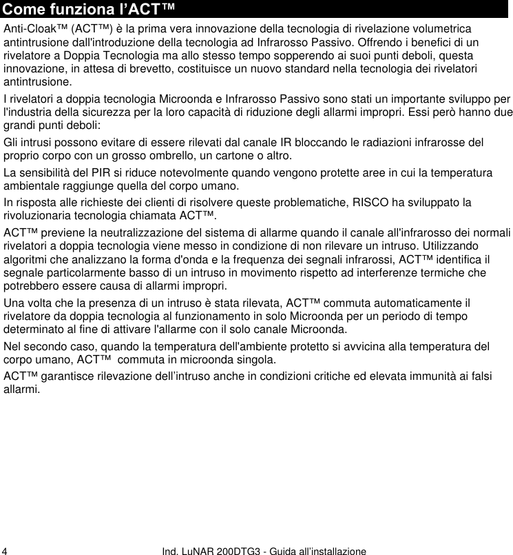   Ind. LuNAR 200DTG3 - Guida all’installazione   4Come funziona l’ACT™ Anti-Cloak™ (ACT™) è la prima vera innovazione della tecnologia di rivelazione volumetrica antintrusione dall&apos;introduzione della tecnologia ad Infrarosso Passivo. Offrendo i benefici di un rivelatore a Doppia Tecnologia ma allo stesso tempo sopperendo ai suoi punti deboli, questa innovazione, in attesa di brevetto, costituisce un nuovo standard nella tecnologia dei rivelatori antintrusione. I rivelatori a doppia tecnologia Microonda e Infrarosso Passivo sono stati un importante sviluppo per l&apos;industria della sicurezza per la loro capacità di riduzione degli allarmi impropri. Essi però hanno due grandi punti deboli: Gli intrusi possono evitare di essere rilevati dal canale IR bloccando le radiazioni infrarosse del proprio corpo con un grosso ombrello, un cartone o altro. La sensibilità del PIR si riduce notevolmente quando vengono protette aree in cui la temperatura ambientale raggiunge quella del corpo umano. In risposta alle richieste dei clienti di risolvere queste problematiche, RISCO ha sviluppato la rivoluzionaria tecnologia chiamata ACT™. ACT™ previene la neutralizzazione del sistema di allarme quando il canale all&apos;infrarosso dei normali rivelatori a doppia tecnologia viene messo in condizione di non rilevare un intruso. Utilizzando algoritmi che analizzano la forma d&apos;onda e la frequenza dei segnali infrarossi, ACT™ identifica il segnale particolarmente basso di un intruso in movimento rispetto ad interferenze termiche che potrebbero essere causa di allarmi impropri. Una volta che la presenza di un intruso è stata rilevata, ACT™ commuta automaticamente il rivelatore da doppia tecnologia al funzionamento in solo Microonda per un periodo di tempo determinato al fine di attivare l&apos;allarme con il solo canale Microonda. Nel secondo caso, quando la temperatura dell&apos;ambiente protetto si avvicina alla temperatura del corpo umano, ACT™  commuta in microonda singola. ACT™ garantisce rilevazione dell’intruso anche in condizioni critiche ed elevata immunità ai falsi allarmi.         