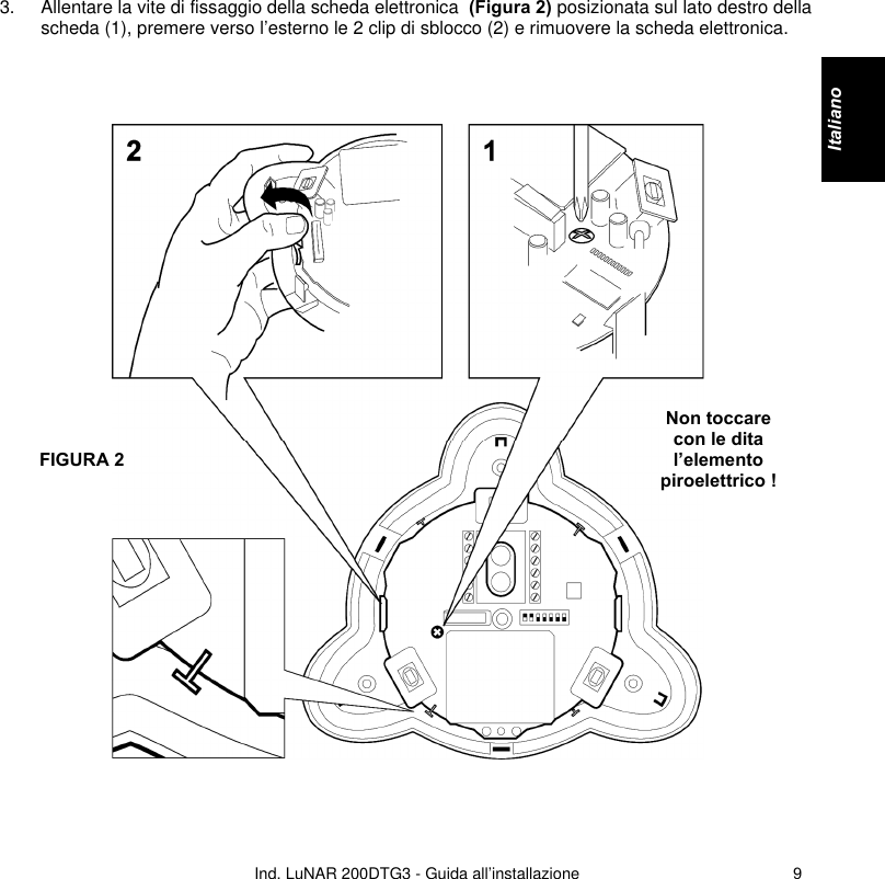   Ind. LuNAR 200DTG3 - Guida all’installazione   93. Allentare la vite di fissaggio della scheda elettronica  (Figura 2) posizionata sul lato destro della scheda (1), premere verso l’esterno le 2 clip di sblocco (2) e rimuovere la scheda elettronica.        Non toccare con le dita l’elemento piroelettrico !  FIGURA 2   Italiano    