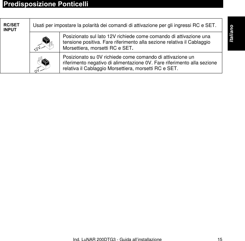   Ind. LuNAR 200DTG3 - Guida all’installazione   15Predisposizione Ponticelli  Usati per impostare la polarità dei comandi di attivazione per gli ingressi RC e SET.  Posizionato sul lato 12V richiede come comando di attivazione una tensione positiva. Fare riferimento alla sezione relativa il Cablaggio Morsettiera, morsetti RC e SET. RC/SET INPUT  Posizionato su 0V richiede come comando di attivazione un riferimento negativo di alimentazione 0V. Fare riferimento alla sezione relativa il Cablaggio Morsettiera, morsetti RC e SET.  Italiano    