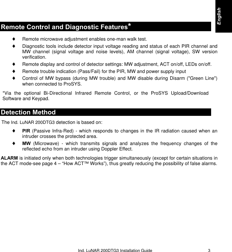   Ind. LuNAR 200DTG3 Installation  Guide   3Remote Control and Diagnostic Features* ♦ Remote microwave adjustment enables one-man walk test. ♦ Diagnostic tools include detector input voltage reading and status of each PIR channel and MW channel (signal voltage and noise levels), AM channel (signal voltage), SW version verification. ♦ Remote display and control of detector settings: MW adjustment, ACT on/off, LEDs on/off. ♦ Remote trouble indication (Pass/Fail) for the PIR, MW and power supply input ♦ Control of MW bypass (during MW trouble) and MW disable during Disarm (&quot;Green Line&quot;) when connected to ProSYS. *Via the optional Bi-Directional Infrared Remote Control, or the ProSYS Upload/Download Software and Keypad. Detection Method The Ind. LuNAR 200DTG3 detection is based on:  ♦ PIR (Passive Infra-Red) - which responds to changes in the IR radiation caused when an intruder crosses the protected area. ♦ MW (Microwave) - which transmits signals and analyzes the frequency changes of the reflected echo from an intruder using Doppler Effect.  ALARM is initiated only when both technologies trigger simultaneously (except for certain situations in the ACT mode-see page 4 – “How ACT™ Works”), thus greatly reducing the possibility of false alarms. English     