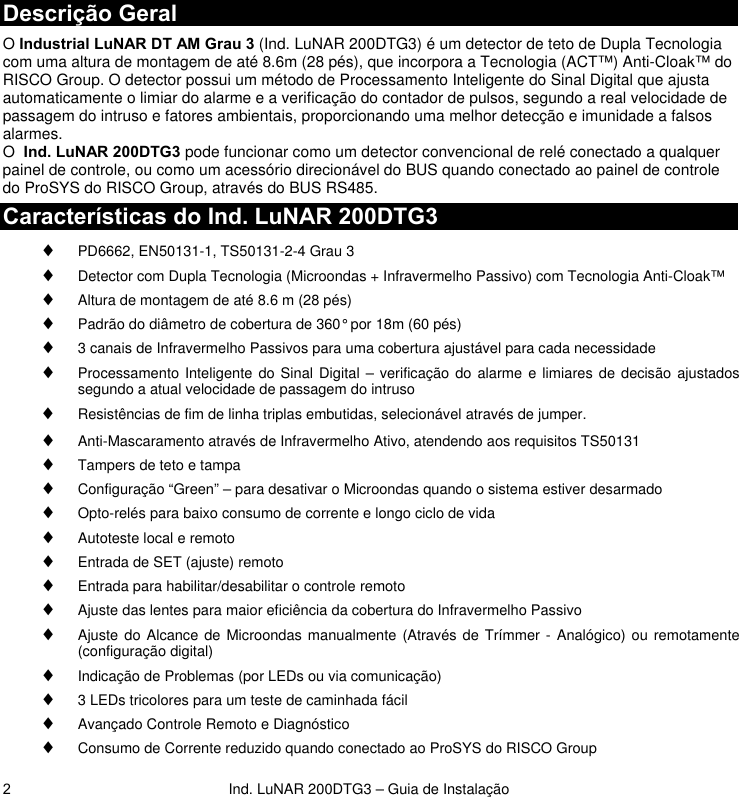  Ind. LuNAR 200DTG3 – Guia de Instalação 2Descrição Geral O Industrial LuNAR DT AM Grau 3 (Ind. LuNAR 200DTG3) é um detector de teto de Dupla Tecnologia com uma altura de montagem de até 8.6m (28 pés), que incorpora a Tecnologia (ACT™) Anti-Cloak™ do RISCO Group. O detector possui um método de Processamento Inteligente do Sinal Digital que ajusta automaticamente o limiar do alarme e a verificação do contador de pulsos, segundo a real velocidade de passagem do intruso e fatores ambientais, proporcionando uma melhor detecção e imunidade a falsos alarmes.  O  Ind. LuNAR 200DTG3 pode funcionar como um detector convencional de relé conectado a qualquer painel de controle, ou como um acessório direcionável do BUS quando conectado ao painel de controle do ProSYS do RISCO Group, através do BUS RS485. Características do Ind. LuNAR 200DTG3  ♦ PD6662, EN50131-1, TS50131-2-4 Grau 3 ♦ Detector com Dupla Tecnologia (Microondas + Infravermelho Passivo) com Tecnologia Anti-Cloak™ ♦ Altura de montagem de até 8.6 m (28 pés)  ♦ Padrão do diâmetro de cobertura de 360° por 18m (60 pés)  ♦ 3 canais de Infravermelho Passivos para uma cobertura ajustável para cada necessidade ♦ Processamento Inteligente do Sinal Digital – verificação do alarme e limiares de decisão ajustados segundo a atual velocidade de passagem do intruso ♦ Resistências de fim de linha triplas embutidas, selecionável através de jumper. ♦ Anti-Mascaramento através de Infravermelho Ativo, atendendo aos requisitos TS50131 ♦ Tampers de teto e tampa ♦ Configuração “Green” – para desativar o Microondas quando o sistema estiver desarmado  ♦ Opto-relés para baixo consumo de corrente e longo ciclo de vida ♦ Autoteste local e remoto ♦ Entrada de SET (ajuste) remoto ♦ Entrada para habilitar/desabilitar o controle remoto ♦ Ajuste das lentes para maior eficiência da cobertura do Infravermelho Passivo  ♦ Ajuste do Alcance de Microondas manualmente (Através de Trímmer - Analógico) ou remotamente (configuração digital)  ♦ Indicação de Problemas (por LEDs ou via comunicação) ♦ 3 LEDs tricolores para um teste de caminhada fácil ♦ Avançado Controle Remoto e Diagnóstico ♦ Consumo de Corrente reduzido quando conectado ao ProSYS do RISCO Group 