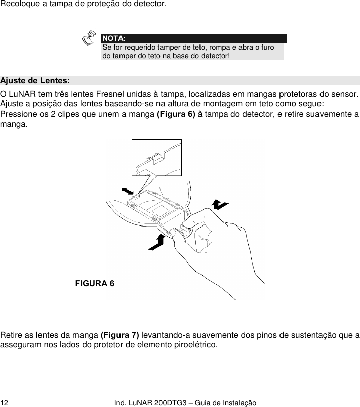 Ind. LuNAR 200DTG3 – Guia de Instalação  12Recoloque a tampa de proteção do detector.   NOTA: Se for requerido tamper de teto, rompa e abra o furo do tamper do teto na base do detector!   Ajuste de Lentes: O LuNAR tem três lentes Fresnel unidas à tampa, localizadas em mangas protetoras do sensor. Ajuste a posição das lentes baseando-se na altura de montagem em teto como segue: Pressione os 2 clipes que unem a manga (Figura 6) à tampa do detector, e retire suavemente a manga.      Retire as lentes da manga (Figura 7) levantando-a suavemente dos pinos de sustentação que a asseguram nos lados do protetor de elemento piroelétrico.  FIGURA 6  