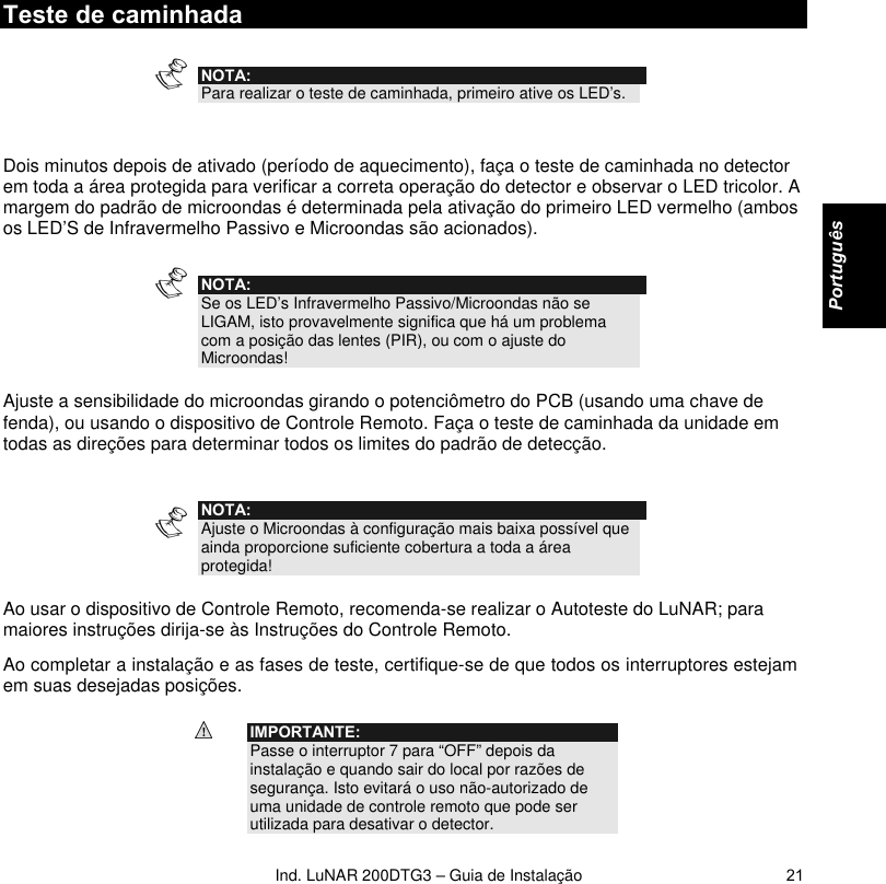   Ind. LuNAR 200DTG3 – Guia de Instalação   21Teste de caminhada  NOTA: Para realizar o teste de caminhada, primeiro ative os LED’s.   Dois minutos depois de ativado (período de aquecimento), faça o teste de caminhada no detector em toda a área protegida para verificar a correta operação do detector e observar o LED tricolor. A margem do padrão de microondas é determinada pela ativação do primeiro LED vermelho (ambos os LED’S de Infravermelho Passivo e Microondas são acionados).  NOTA: Se os LED’s Infravermelho Passivo/Microondas não se LIGAM, isto provavelmente significa que há um problema com a posição das lentes (PIR), ou com o ajuste do Microondas!  Ajuste a sensibilidade do microondas girando o potenciômetro do PCB (usando uma chave de fenda), ou usando o dispositivo de Controle Remoto. Faça o teste de caminhada da unidade em todas as direções para determinar todos os limites do padrão de detecção.     NOTA: Ajuste o Microondas à configuração mais baixa possível que ainda proporcione suficiente cobertura a toda a área protegida!  Ao usar o dispositivo de Controle Remoto, recomenda-se realizar o Autoteste do LuNAR; para maiores instruções dirija-se às Instruções do Controle Remoto. Ao completar a instalação e as fases de teste, certifique-se de que todos os interruptores estejam em suas desejadas posições.  IMPORTANTE: Passe o interruptor 7 para “OFF” depois da instalação e quando sair do local por razões de segurança. Isto evitará o uso não-autorizado de uma unidade de controle remoto que pode ser utilizada para desativar o detector.    Português   