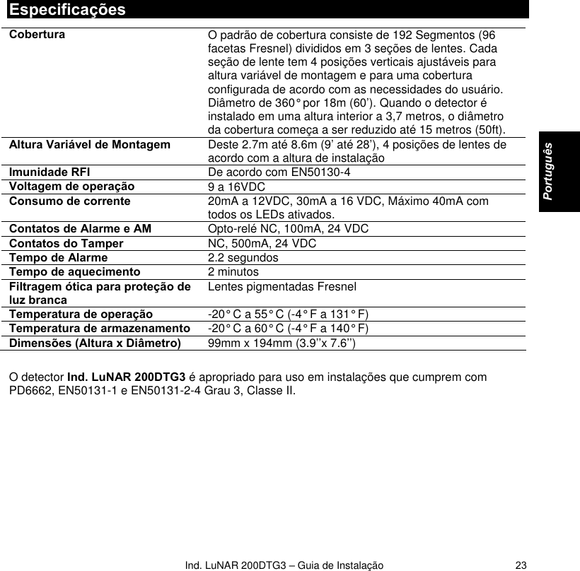   Ind. LuNAR 200DTG3 – Guia de Instalação   23Especificações Cobertura  O padrão de cobertura consiste de 192 Segmentos (96 facetas Fresnel) divididos em 3 seções de lentes. Cada seção de lente tem 4 posições verticais ajustáveis para altura variável de montagem e para uma cobertura configurada de acordo com as necessidades do usuário. Diâmetro de 360° por 18m (60’). Quando o detector é instalado em uma altura interior a 3,7 metros, o diâmetro da cobertura começa a ser reduzido até 15 metros (50ft). Altura Variável de Montagem  Deste 2.7m até 8.6m (9’ até 28’), 4 posições de lentes de acordo com a altura de instalação Imunidade RFI   De acordo com EN50130-4 Voltagem de operação  9 a 16VDC Consumo de corrente   20mA a 12VDC, 30mA a 16 VDC, Máximo 40mA com todos os LEDs ativados. Contatos de Alarme e AM   Opto-relé NC, 100mA, 24 VDC  Contatos do Tamper   NC, 500mA, 24 VDC Tempo de Alarme  2.2 segundos Tempo de aquecimento   2 minutos Filtragem ótica para proteção de luz branca  Lentes pigmentadas Fresnel  Temperatura de operação  -20° C a 55° C (-4° F a 131° F) Temperatura de armazenamento  -20° C a 60° C (-4° F a 140° F) Dimensões (Altura x Diâmetro)   99mm x 194mm (3.9’’x 7.6’’)  O detector Ind. LuNAR 200DTG3 é apropriado para uso em instalações que cumprem com PD6662, EN50131-1 e EN50131-2-4 Grau 3, Classe II.          Português   