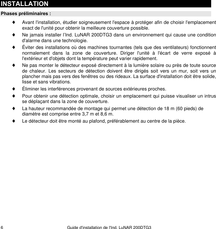   Guide d&apos;installation de l&apos;Ind. LuNAR 200DTG3 6INSTALLATION Phases préliminaires : ♦ Avant l&apos;installation, étudier soigneusement l&apos;espace à protéger afin de choisir l&apos;emplacement exact de l&apos;unité pour obtenir la meilleure couverture possible. ♦ Ne jamais installer l’Ind. LuNAR 200DTG3 dans un environnement qui cause une condition d&apos;alarme dans une technologie.  ♦ Éviter des installations où des machines tournantes (tels que des ventilateurs) fonctionnent normalement dans la zone de couverture. Diriger l&apos;unité à l&apos;écart de verre exposé à l&apos;extérieur et d&apos;objets dont la température peut varier rapidement. ♦ Ne pas monter le détecteur exposé directement à la lumière solaire ou près de toute source de chaleur. Les secteurs de détection doivent être dirigés soit vers un mur, soit vers un plancher mais pas vers des fenêtres ou des rideaux. La surface d&apos;installation doit être solide, lisse et sans vibrations. ♦ Éliminer les interférences provenant de sources extérieures proches. ♦ Pour obtenir une détection optimale, choisir un emplacement qui puisse visualiser un intrus se déplaçant dans la zone de couverture. ♦ La hauteur recommandée de montage qui permet une détection de 18 m (60 pieds) de diamètre est comprise entre 3,7 m et 8,6 m.  ♦ Le détecteur doit être monté au plafond, préférablement au centre de la pièce.  